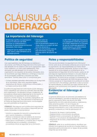 ISO 27001:2013 IMPLEMENTATION GUIDE
16
CLÁUSULA 5:
LIDERAZGO
Política de seguridad
Una responsabilidad vital del liderazgo es establecer y
documentar una Política de Seguridad de la Información que
esté alineada con los objetivos clave de la organización. Debe
incluir objetivos o un marco para establecerlos. Para
demostrar que está alineado con el contexto de su
organización y los requisitos de las partes interesadas clave,
se recomienda que haga referencia o contenga un resumen
de los principales problemas y requisitos que debe
administrar. También debe incluir un compromiso para:
• Cumplir requisitos aplicables relacionados con la seguridad
de la información, tales como requisitos legales,
expectativas del cliente y compromisos contractuales; y
• La mejora continua de su SGSI.
La política de seguridad de la información puede referirse o
incluir subpolíticas que cubran los controles clave del SGSI
de la organización. Los ejemplos incluyen: la selección de
proveedores críticos para la seguridad de la información, el
reclutamiento y la capacitación de los empleados, el
escritorio y monitor limpios, los controles criptográficos, los
controles de acceso, etc. Para demostrar la importancia de
la Política de Seguridad de la Información, es aconsejable
que esté autorizado por la gerencia.
CONSEJO: Para aegurar que la política de la seguridad de
la información está bien comunicada y disponible para las
partes interesadas, le recomendamos:
• Incluirlo en paquetes de inducción y presentaciones
para nuevos empleados y contratistas;
• Publicar la declaración clave en tableros de anuncios
internos, intranets y el sitio web de su organización;
• Hacer que su cumplimiento y /o soporte sea un requisito
contractual para los empleados, contratistas y
proveedores críticos de seguridad de la información.
Roles y responsabilidades
Para que las actividades de seguridad de la información
formen parte de las actividades cotidianas para el personal de
la organización, las responsabilidades que tienen deben
definirse y comunicarse claramente. Aunque no hay ningún
requisito en la norma respecto al nombramiento de un
representante de Seguridad de la Información, puede ser útil
para algunas organizaciones designar a uno para dirigir un
equipo de seguridad de la información que coordine la
capacitación, el control de los controles y la presentación de
informes sobre el desempeño del SGSI a la gerencia. Este
individuo puede ser el responsable de la protección de datos
o servicios de TI. Sin embargo, para llevar a cabo su función
de manera efectiva, lo ideal sería que fuese miembro de la
gerencia y con conocimiento de la gestión de seguridad de la
información.
Evidenciar el liderazgo al
auditor
La gerencia será el grupo de personas que establezca la
dirección estratégica y apruebe la asignación de recursos
para la organización dentro del alcance del SGSI.
Dependiendo de cómo esté estructurada su organización,
estas personas pueden o no ser el equipo de
administración. Generalmente, el auditor evaluará el
liderazgo entrevistando a uno o más miembros de la
gerencia y evaluando su nivel de participación en:
• Evaluación de riesgos y oportunidades;
• Establecimiento y comunicación de políticas;
• Establecimiento y comunicación de objetivos;
• Revisión y comunicación del desempeño del sistema;
• Asignación de recursos y responsabilidades
apropiadas.
CONSEJO: antes de su auditoría externa, identifique que
individuo de la gerencia se reunirá con el auditor externo y
prepárelos para la entrevista con un repaso de las posibles
preguntas que se les harán.
El liderazgo significa una participación
activa en la dirección del SGSI,
promover su implementación y
garantizar la disponibilidad de recursos
apropiados. Esto incluye:
• Asegurar que los objetivos del SGSI
sean claros y estén alineados con la
estrategia general.
• Claridad sobre las
responsabilidades.
• Que el pensamiento basado en el
riesgo está en el corazón de toda
toma de decisiones; y
• Hay una comunicación clara de
esta información a todas las
personas dentro del alcance del
SGSI.
La ISO 27001 otorga gran importancia
a la participación activa de la gerencia
en el SGSI, basándose en el supuesto
de que es crucial para garantizar la
implementación y el mantenimiento
efectivo de un SGSI efectivo.
La importancia del liderazgo
 