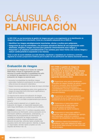 ISO 27001:2013 IMPLEMENTATION GUIDE
18
CLÁUSULA 6:
PLANIFICACIÓN
La ISO 27001 es una herramienta de gestión de riesgos que guía a una organización en la identificación de
riesgos de seguridad de la información. Como tal, el propósito subyacente de un SGSI es:
• Identificar los riesgos estratégicamente importantes, obvios y ocultos pero peligrosos;
• Asegurarse de que las actividades y los procesos operativos diarios de una organización estén
diseñados, dirigidos y tengan recursos para gestionar inherentemente esos riesgos; y
• Responder y se adaptarse automáticamente a los cambios para hacer frente a los nuevos riesgos y
reducir continuamente la exposición a los mismos.
Tener un plan de acción detallado que esté alineado, actualizado y respaldado por revisiones y controles
regulares es crucial y proporciona evidencia para el auditor de una planificación del sistema claramente definida.
ISO 27005: la gestión de riesgos de
seguridad de la información ofrece
orientación en el desarrollo de una técnica
de evaluación de riesgos. Cualquiera que
sea la técnica que desarrolle, debe incluir los
siguientes elementos clave:
1 Proporcionar aviso para la identificación
sistemática de riesgos (revisión de activos, grupos
de activos, procesos, tipos de información),
verificando la presencia de amenazas y
vulnerabilidades comunes y registrando los
controles que actualmente tiene implementados
para administrarlos.
2 Proporcionar un marco para evaluar la
probabilidad de que el riesgo ocurra de manera
persistente (una vez al mes, una vez al año).
3 Proporcione un marco para evaluar
las consecuencias de cada riesgo que
ocurra de manera consistente (por
ejemplo, pérdidas de capital monetario).
4 Proporcione un marco para calificar o
categorizar cada riesgo identificado (por ejemplo,
alto/medio/bajo), teniendo en cuenta su
evaluación de probabilidad y las consecuencias.
5 Establezca criterios documentados que
especifiquen, para cada categoría de riesgo, qué
tipo de acción debe tomarse y el nivel o prioridad
que se le asigna.
Evaluación de riesgos
La evaluación de riesgos es el núcleo de cualquier
SGSI eficaz. Incluso la organización con más
recursos no puede descartar la posibilidad de sufrir
un incidente de seguridad de la información. La
evaluación de riesgos es esencial para:
• Aumentar la probabilidad de identificar riesgos
potenciales mediante la participación de personal que
utiliza écnicas de evaluación sistemática;
• Asignar recursos para abordar las áreas de mayor prioridad;
• Tomar decisiones estratégicas sobre cómo gestionar los
riesgos de seguridad de la información significativos y
lograr así sus objetivos.
La mayoría de los marcos de evaluación de riesgos
consisten en una tabla que contiene los resultados de los
elementos 1-4 con una tabla complementaria que cubre el
punto 5.
El auditor externo esperará ver un registro de su
evaluación de riesgos, un responsble asignado para
cada riesgo identificado y los criterios que ha utilizado.
CONSEJO: el Anexo A (8.1.1) contiene requisitos sobre
listas de activos de información, activos asociados con la
información (edificios, archivadores, ordenadores...) e
instalaciones de procesamiento de información. Si
completa su evaluación de riesgos evaluando
sistemáticamente los riesgos planteados para cada
elemento de esta lista, entonces habrá cumplido dos
requisitos dentro del mismo ejercicio. Además, si asigna
un responsable, también habrá cumplido con otro
requisito del Anexo A (8.1.2).
 