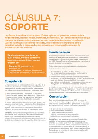 ISO 27001:2013 IMPLEMENTATION GUIDE
20
CLÁUSULA 7:
SOPORTE
Competencia
La implementación de controles efectivos de seguridad de la
información depende del conocimiento y las habilidades de
sus empleados, proveedores y contratistas. Para asegurar
una base adecuada de conocimientos y habilidades, debe:
• Definir qué conocimientos y habilidades se requieren;
• Determinar quién necesita del conocimiento y habilidades;
• Establezca cómo evaluar que las personas adecuadas
tengan los conocimientos y habilidades adecuados.
Su auditor esperará que tenga documentos que detallen sus
requisitos de conocimientos y habilidades. Cuando crea que
se cumplen los requisitos, será necesario respaldarlo con
registros como certificados de capacitación, registros de
asistencia al curso o evaluaciones de competencia interna.
CONSEJO: la mayoría de las organizaciones que ya utilizan
herramientas como matrices de capacitación/habilidades,
evaluaciones o evaluaciones de proveedores pueden
satisfacer el requisito de registros de competencia al expandir
las áreas cubiertas para incluir la seguridad de la información.
Concienciación
Además de garantizar la competencia del personal clave en
relación con la seguridad de la información, los empleados,
proveedores y contratistas deberán conocer los elementos
del SGSI. Esto es fundamental para establecer una cultura de
soporte dentro de la organización.
Todos los empleados, proveedores y contratistas deben
tener en cuenta lo siguiente:
• La existencia de un SGSI y su razón de ser.
• Que tiene una política de seguridad de la información y
cuáles son sus elementos relevantes.
• Cómo pueden contribuir a que su organización proteja la
información y lo que deben hacer para ayudar a la organización a
lograr sus objetivos de seguridad de la información.
• Qué políticas, procedimientos y controles son relevantes para
ellos y cuáles son las consecuencias de no cumplirlos.
CONSEJO: la comunicación de esta información normalmente se
puede realizar a través de los procesos y documentos existentes,
como formación, contratos de trabajo, charlas, acuerdos con
proveedores, informes o actualizaciones de los empleados.
Comunicación
Para permitir que los procesos en su SGSI funcionen de
manera efectiva, deberá asegurarse de tener actividades de
comunicación bien planificadas y gestionadas. La ISO 27001
los detalla de manera concisa al exigirle que determine:
• Lo que necesita ser comunicado;
• Cuándo necesita ser comunicado;
• A quién necesita ser comunicado;
• Quién es responsable de la comunicación;
• Cuáles son los procesos de comunicación.
CONSEJO: si sus requisitos de comunicación están bien
definidos en sus procesos, políticas y procedimientos,
entonces no necesita hacer nada más para satisfacer este
requisito. Si no lo están, debería considerar documentar sus
actividades clave de comunicación en forma de una tabla o
procedimiento que incluya los títulos detallados anteriormente.
Recuerde que el contenido de estos documentos también
debe ser comunicado.
La cláusula 7 se refiere a los recursos. Esto se aplica a las personas, infraestructura,
medioambiente, recursos físicos, materiales, herramientas, etc. También existe un enfoque
renovado en el conocimiento como un recurso importante dentro de su organización.
Cuando planifique sus objetivos de calidad, una consideración importante será la
capacidad actual y la capacidad de sus recursos, así como aquellos recursos de
proveedores/socios externos.
Para implementar y mantener un
SGSI efectivo, necesita contar con
recursos de apoyo. Estos recursos
deberán ser:
• Capaces: Si son equipos o
infraestructura.
• Competentes: Si se trata de personal.
• Disponibles en la revisión por la dirección.
 