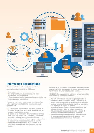 ISO 27001:2013 IMPLEMENTATION GUIDE 21
Información documentada
Para ser de utilidad, la información documentada
para implementar y mantener su SGSI debe:
• Ser precisa.
• Ser comprensible para las personas que lo usan
regularmente u ocasionalmente.
• Apoyarlo para cumplir los requisitos legales, administrar los
riesgos y alcanzar sus objetivos.
Para que su información documentada siempre satisfaga
estos requisitos, necesitará contar con procesos para
garantizar que:
• La información documentada se revisa cuando lo
requieren las personas apropiadas antes de que se
divulgue a la circulación general.
• El acceso a la información documentada se controla
para que no pueda ser cambiado, corrompido,
eliminado o accedido por individuos sin permiso.
• La información se elimina de forma segura o se devuelve a
su propietario cuando existe el requisito de hacerlo.
• Puede realizar un seguimiento de los cambios en la
información para garantizar que el proceso esté bajo
control.
La fuente de su información documentada puede ser interna o
externa, por lo que sus procesos de control deben administrar
la información documentada de ambas fuentes.
CONSEJO: las organizaciones que tienen un buen control de
documentos se caracterizan por tener:
• Una sola persona o un pequeño equipo responsable de
garantizar que los documentos nuevos / modificados se
revisen antes de su emisión, se almacenen en la ubicación
correcta, se retiren de la circulación cuando se reemplacen
y se mantenga un registro de cambios.
• Un sistema de gestión de documentos electrónicos que
contiene controles y flujos de trabajo automáticos.
• Robusto respaldo de datos electrónicos y procesos de
archivado/almacenamiento de archivos impresos.
• Fuerte conocimiento de los empleados sobre el control
de documentos, el mantenimiento de registros y los
requisitos de acceso/retención de información.
 