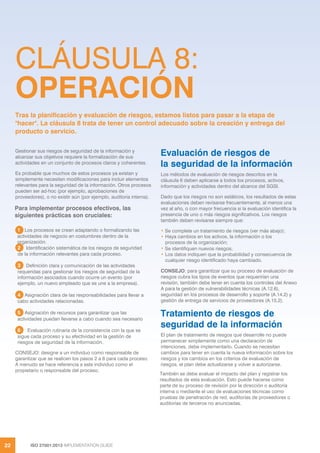 ISO 27001:2013 IMPLEMENTATION GUIDE
22
CLÁUSULA 8:
OPERACIÓN
Gestionar sus riesgos de seguridad de la información y
alcanzar sus objetivos requiere la formalización de sus
actividades en un conjunto de procesos claros y coherentes.
Es probable que muchos de estos procesos ya existan y
simplemente necesiten modificaciones para incluir elementos
relevantes para la seguridad de la información. Otros procesos
pueden ser ad-hoc (por ejemplo, aprobaciones de
proveedores), o no existir aún (por ejemplo, auditoría interna).
Para implementar procesos efectivos, las
siguientes prácticas son cruciales:
1 Los procesos se crean adaptando o formalizando las
actividades de negocio en costumbres dentro de la
organización.
2 Identificación sistemática de los riesgos de seguridad
de la información relevantes para cada proceso.
3 Definición clara y comunicación de las actividades
requeridas para gestionar los riesgos de seguridad de la
información asociados cuando ocurre un evento (por
ejemplo, un nuevo empleado que se une a la empresa).
4 Asignación clara de las responsabilidades para llevar a
cabo actividades relacionadas.
5 Asignación de recursos para garantizar que las
actividades puedan llevarse a cabo cuando sea necesario
6 Evaluación rutinaria de la consistencia con la que se
sigue cada proceso y su efectividad en la gestión de
riesgos de seguridad de la información.
CONSEJO: designe a un individuo como responsable de
garantizar que se realicen los pasos 2 a 6 para cada proceso.
A menudo se hace referencia a este individuo como el
propietario o responsable del proceso.
Evaluación de riesgos de
la seguridad de la información
Los métodos de evaluación de riesgos descritos en la
cláusula 6 deben aplicarse a todos los procesos, activos,
información y actividades dentro del alcance del SGSI.
Dado que los riesgos no son estáticos, los resultados de estas
evaluaciones deben revisarse frecuentemente, al menos una
vez al año, o con mayor frecuencia si la evaluación identifica la
presencia de uno o más riesgos significativos. Los riesgos
también deben revisarse siempre que:
• Se complete un tratamiento de riesgos (ver más abajo);
• Haya cambios en los activos, la información o los
procesos de la organización;
• Se identifiquen nuevos riesgos;
• Los datos indiquen que la probabilidad y consecuencia de
cualquier riesgo identificado haya cambiado.
CONSEJO: para garantizar que su proceso de evaluación de
riesgos cubra los tipos de eventos que requerirían una
revisión, también debe tener en cuenta los controles del Anexo
A para la gestión de vulnerabilidades técnicas (A.12.6),
seguridad en los procesos de desarrollo y soporte (A.14.2) y
gestión de entrega de servicios de proveedores (A.15.2).
Tratamiento de riesgos de
seguridad de la información
El plan de tratamiento de riesgos que desarrolle no puede
permanecer simplemente como una declaración de
intenciones, debe implementarlo. Cuando se necesitan
cambios para tener en cuenta la nueva información sobre los
riesgos y los cambios en los criterios de evaluación de
riesgos, el plan debe actualizarse y volver a autorizarse.
También se debe evaluar el impacto del plan y registrar los
resultados de esta evaluación. Esto puede hacerse como
parte de su proceso de revisión por la dirección o auditoría
interna o mediante el uso de evaluaciones técnicas como
pruebas de penetración de red, auditorías de proveedores o
auditorías de terceros no anunciadas.
Tras la planificación y evaluación de riesgos, estamos listos para pasar a la etapa de
"hacer". La cláusula 8 trata de tener un control adecuado sobre la creación y entrega del
producto o servicio.
 