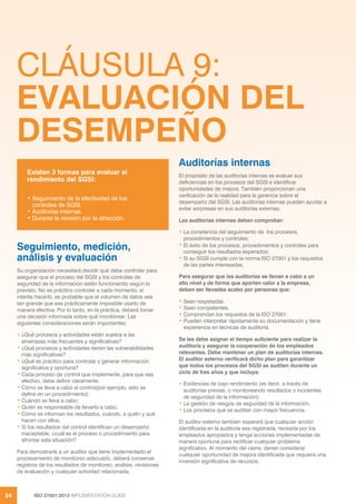 ISO 27001:2013 IMPLEMENTATION GUIDE
24
CLÁUSULA 9:
EVALUACIÓN DEL
DESEMPEÑO
Seguimiento, medición,
análisis y evaluación
Su organización necesitará decidir qué debe controlar para
asegurar que el proceso del SGSI y los controles de
seguridad de la información estén funcionando según lo
previsto. No es práctico controlar a cada momento, si
intenta hacerlo, es probable que el volumen de datos sea
tan grande que sea prácticamente imposible usarlo de
manera efectiva. Por lo tanto, en la práctica, deberá tomar
una decisión informada sobre qué monitorear. Las
siguientes consideraciones serán importantes:
• ¿Qué procesos y actividades están sujetos a las
amenazas más frecuentes y significativas?
• ¿Qué procesos y actividades tienen las vulnerabilidades
más significativas?
• ¿Qué es práctico para controlar y generar información
significativa y oportuna?
• Cada proceso de control que implemente, para que sea
efectivo, debe definir claramente:
• Cómo se lleva a cabo el control(por ejemplo, esto se
define en un procedimiento);
• Cuándo se lleva a cabo;
• Quién es responsable de llevarlo a cabo;
• Cómo se informan los resultados, cuándo, a quién y qué
hacen con ellos;
• Si los resultados del control identifican un desempeño
inaceptable, ¿cuál es el proceso o procedimiento para
afrontar esta situación?
Para demostrarle a un auditor que tiene implementado el
procesamiento de monitoreo adecuado, deberá conservar
registros de los resultados de monitoreo, análisis, revisiones
de evaluación y cualquier actividad relacionada.
Auditorías internas
El propósito de las auditorías internas es evaluar sus
deficiencias en los procesos del SGSI e identificar
oportunidades de mejora. También proporcionan una
verificación de la realidad para la gerencia sobre el
desempeño del SGSI. Las auditorías internas pueden ayudar a
evitar sorpresas en sus auditorías externas.
Las auditorías internas deben comprobar:
• La consitencia del seguimiento de los procesos,
procedimientos y controles;
• El éxito de los procesos, procedimientos y controles para
conseguir los resultados esperados;
• Si su SGSI cumple con la norma ISO 27001 y los requisitos
de las partes interesadas.
Para asegurar que las auditorías se llevan a cabo a un
alto nivel y de forma que aporten valor a la empresa,
deben ser llevadas acabo por personas que:
• Sean respetadas.
• Sean competentes.
• Comprendan los requisitos de la ISO 27001.
• Pueden interpretar rápidamente su documentación y tiene
experiencia en técnicas de auditoría.
Se les debe asignar el tiempo suficiente para realizar la
auditoría y asegurar la cooperación de los empleados
relevantes. Debe mantener un plan de auditorías internas.
El auditor externo verificará dicho plan para garantizar
que todos los procesos del SGSI se auditen durante un
ciclo de tres años y que incluya:
• Evidencias de bajo rendimiento (es decir, a través de
auditorías previas, o monitoreando resultados o incidentes
de seguridad de la información);
• La gestión de riesgos de seguridad de la información.
• Los procesos que se auditan con mayor frecuencia.
El auditor externo también esperará que cualquier acción
identificada en la auditoría sea registrada, revisada por los
empleados apropiados y tenga acciones implementadas de
manera oportuna para rectificar cualquier problema
significativo. Al momento del cierre, denen considerar
cualquier oportunidad de mejora identificada que requiera una
inversión significativa de recursos.
Existen 3 formas para evaluar el
rendimiento del SGSI:
• Seguimiento de la efectividad de los
controles de SGSI.
• Auditorías internas.
• Durante la revisión por la dirección.
 