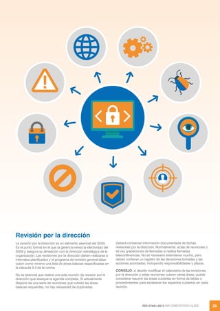 ISO 27001:2013 IMPLEMENTATION GUIDE 25
Revisión por la dirección
La revisión por la dirección es un elemento esencial del SGSI.
Es el punto formal en el que la gerencia revisa la efectividad del
SGSI y asegura su alineación con la dirección estratégica de la
organización. Las revisiones por la dirección deben realizarse a
intervalos planificados y el programa de revisión general debe
cubrir como mínimo una lista de áreas básicas especificadas en
la cláusula 9.3 de la norma.
No es esencial que realice una sola reunión de revisión por la
dirección que abarque la agenda completa. Si actualmente
dispone de una serie de reuniones que cubren las áreas
básicas requeridas, no hay necesidad de duplicarlas.
Deberá conservar información documentada de dichas
revisiones por la dirección. Normalmente, actas de reuniones o
tal vez grabaciones de llamadas si realiza llamadas
teleconferencias. No es necesario extenderse mucho, pero
deben contener un registro de las decisiones tomadas y las
acciones acordadas, incluyendo responsabilidades y plazos.
CONSEJO: si decide modificar el calendario de las revisiones
por la dirección y estas reuniones cubren varias áreas, puede
considerar resumir las áreas cubiertas en forma de tablas o
procedimientos para esclarecer los aspectos cubiertos en cada
reunión.
 
