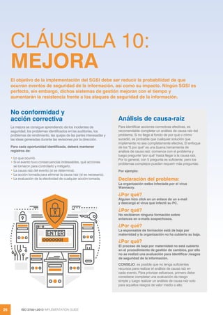ISO 27001:2013 IMPLEMENTATION GUIDE
26
CLÁUSULA 10:
MEJORA
No conformidad y
acción correctiva
La mejora se consigue aprendiendo de los incidentes de
seguridad, los problemas identificados en las auditorías, los
problemas de rendimiento, las quejas de las partes interesadas y
las ideas generadas durante las revisiones por la dirección.
Para cada oportunidad identificada, deberá mantener
registros de:
• Lo que ocurrió.
• Si el evento tuvo consecuencias indeseables, qué acciones
se tomaron para controlarlo y mitigarlo.
• La causa raíz del evento (si se determina).
• La acción tomada para eliminar la causa raíz (si es necesario).
• La evaluación de la efectividad de cualquier acción tomada.
El objetivo de la implementación del SGSI debe ser reducir la probabilidad de que
ocurran eventos de seguridad de la información, así como su impacto. Ningún SGSI es
perfecto, sin embargo, dichos sistemas de gestión mejoran con el tiempo y
aumentarán la resistencia frente a los ataques de seguridad de la información.
Análisis de causa-raíz
Para identificar acciones correctivas efectivas, es
recomendable completar un análisis de causa raíz del
problema. Si no llega al fondo de por qué o cómo
sucedió, es probable que cualquier solución que
implemente no sea completamente efectiva. El enfoque
de los "5 por qué" es una buena herramienta de
análisis de causa raíz: comience con el problema y
luego pregunte "por qué" hasta llegar a la causa raíz.
Por lo general, con 5 pregunta es suficiente, pero los
problemas complejos pueden requerir más preguntas.
Por ejemplo:
Declaración del problema:
La organización estba infectada por el virus
Wannacry.
¿Por qué?
Alguien hizo click en un enlace de un e-mail
y descargó el virus que infectó su PC.
¿Por qué?
No recibieron ninguna formación sobre
enlances en e-mails sospechosos.
¿Por qué?
La esponsable de formación está de baja por
maternidad y la organización no ha cubierto su baja.
¿Por qué?
El proceso de baja por maternidad no está cubierto
en el procedimiento de gestión de cambios, por ello
no se realizó una evaluación para identificar riesgos
de seguridad de la información.
CONSEJO: es posible que no tenga suficientes
recursos para realizar el análisis de causa raíz en
cada evento. Para priorizar esfuerzos, primero debe
considerar completar una evaluación de riesgo
simple y luego realizar un análisis de causa raíz solo
para aquellos riesgos de valor medio o alto.
 