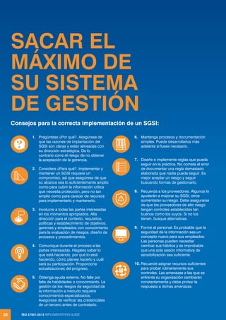 ISO 27001:2013 IMPLEMENTATION GUIDE
28
SACAR EL
MÁXIMO DE
SU SISTEMA
DE GESTIÓN
Consejos para la correcta implementación de un SGSI:
1. Pregúntese ¿Por qué?. Asegúrese de
que las razones de implantación del
SGSI son claras y están alineadas con
su dirección estratégica. De lo
contrario corre el riesgo de no obtener
la aceptación de la gerencia.
2. Considere ¿Para qué?. Implementar y
mantener un SGSI requiere un
compromiso, así que asegúrese de que
su alcance sea lo suficientemente amplio
como para cubrir la información crítica
que necesita protección, pero no tan
amplio como para carecer de recursos
para implementarlo y mantenerlo.
3. Involucre a todas las partes interesadas
en los momentos apropiados. Alta
dirección para el contexto, requisitos,
políticas y establecimiento de objetivos;
gerentes y empleados con conocimiento
para la evaluación de riesgos, diseño de
procesos y procedimientos.
4. Comunique durante el proceso a las
partes interesadas. Hágales saber lo
que está haciendo, por qué lo está
haciendo, cómo planea hacerlo y cuál
será su participación. Proporcione
actualizaciones del progreso.
5. Obtenga ayuda externa. No falle por
falta de habilidades o conocimiento. La
gestión de los riesgos de seguridad de
la información a menudo requiere
conocimientos especializados.
Asegúrese de verificar las credenciales
de un tercero antes de contratarlo.
6. Mantenga procesos y documentación
simples. Puede desarrollarlos más
adelante si fuese necesario.
7. Diseñe e implemente reglas que pueda
seguir en la práctica. No cometa el error
de documentar una regla demasiado
elaborada que nadie pueda seguir. Es
mejor aceptar un riesgo y seguir
buscando formas de gestionarlo.
8. Recuerda a los proveedores. Algunos lo
ayudarán a mejorar su SGSI, otros
aumentarán su riesgo. Debe asegurarse
de que los proveedores de alto riesgo
tengan controles establecidos tan
buenos como los suyos. Si no los
tienen, busque alternativas.
9. Forme al personal. Es probable que la
seguridad de la información sea un
concepto nuevo para sus empleados.
Las personas pueden necesitar
cambiar sus hábitos y es improbable
que una sola sesión informativa de
sensibilización sea suficiente.
10. Recuerde asignar recursos suficientes
para probar rutinariamente sus
controles. Las amenazas a las que se
enfrenta su organización cambiarán
constantemente y debe probar la
respuesta a dichas amenazas.
ISO 27001:2013 IMPLEMENTATION GUIDE
28
 