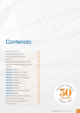 ISO 27001:2013 IMPLEMENTATION GUIDE 3
ISO 27001:2013 IMPLEMENTATION GUIDE 3
Contenido
Introducción a la norma P04
Beneficios de la implantación P05
Principios básicos y terminología P06
Ciclo PHVA P07
Mentalidad/auditorías basadas en riesgos P08
Mentalidad/auditorías basadas en procesos P09
Anexo SL P10
Cláusula 1: Alcance P11
Cláusula 2: Referencias normativas P12
Cláusula 3: Términos y definiciones P13
Cláusula 4: Contexto de la organización P14
Cláusula 5: Liderazgo P16
Cláusula 6: Planificación P18
Cláusula 7: Soporte P20
Cláusula 8: Operación P22
Cláusula 9: Evaluación del rendimiento P24
Cláusula 10: Mejora P26
Sacar el máximo a su sistema de gestión P28
Stor-a-file y la ISO 27001:2013 P29
Próximos pasos tras la implantación P30
Enlaces de interés P32
 