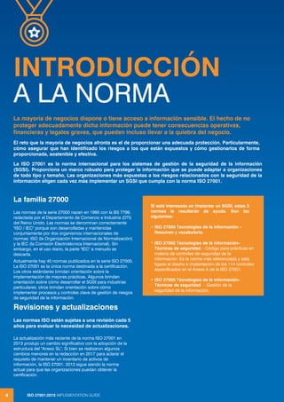 ISO 27001:2013 IMPLEMENTATION GUIDE
4
INTRODUCCIÓN
A LA NORMA
ISO 27001:2015 IMPLEMENTATION GUIDE
4
La familia 27000
Las normas de la serie 27000 nacen en 1995 con la BS 7799,
redactada por el Departamento de Comercio e Industria (DTI)
del Reino Unido. Las normas se denominan correctamente
"ISO / IEC" porque son desarrolladas y mantenidas
conjuntamente por dos organismos internacionales de
normas: ISO (la Organización Internacional de Normalización)
y la IEC (la Comisión Electrotécnica Internacional). Sin
embargo, en el uso diario, la parte "IEC" a menudo se
descarta.
Actualmente hay 45 normas publicados en la serie ISO 27000.
La ISO 27001 es la única norma destinada a la certificación.
Los otros estándares brindan orientación sobre la
implementación de mejores prácticas. Algunos brindan
orientación sobre cómo desarrollar el SGSI para industrias
particulares; otros brindan orientación sobre cómo
implementar procesos y controles clave de gestión de riesgos
de seguridad de la información.
Revisiones y actualizaciones
Las normas ISO están sujetas a una revisión cada 5
años para evaluar la necesidad de actualizaciones.
La actualización más reciente de la norma ISO 27001 en
2013 produjo un cambio significativo con la adopción de la
estructura del "Anexo SL". Si bien se realizaron algunos
cambios menores en la redacción en 2017 para aclarar el
requisito de mantener un inventario de activos de
información, la ISO 27001: 2013 sigue siendo la norma
actual para que las organizaciones puedan obtener la
certificación.
La mayoría de negocios dispone o tiene acceso a información sensible. El hecho de no
proteger adecuadamente dicha información puede tener consecuencias operativas,
financieras y legales graves, que pueden incluso llevar a la quiebra del negocio.
El reto que la mayoría de negocios afronta es el de proporcionar una adecuada protección. Particularmente,
cómo asegurar que han identificado los riesgos a los que están expuestos y cómo gestionarlos de forma
proporcionada, sostenible y efectiva.
La ISO 27001 es la norma internacional para los sistemas de gestión de la seguridad de la información
(SGSI). Proporciona un marco robusto para proteger la información que se puede adaptar a organizaciones
de todo tipo y tamaño. Las organizaciones más expuestas a los riesgos relacionados con la seguridad de la
información eligen cada vez más implementar un SGSI que cumpla con la norma ISO 27001.
Si está interesado en implantar un SGSI, estas 3
normas le resultarán de ayuda. Son las
siguientes:
• ISO 27000 Tecnologías de la información –
Resumen y vocabulario.
• ISO 27002 Tecnologías de la información–
Técnicas de seguridad – Código para prácticas en
materia de controles de seguridad de la
información. Es la norma más referenciada y está
ligada al diseño e implantación de los 114 controles
especificados en el Anexo A de la ISO 27001.
• ISO 27005 Tecnologías de la información–
Técnicas de seguridad – Gestión de la
seguridad de la información.
 