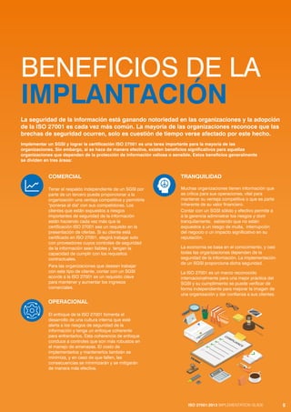 ISO 27001:2013 IMPLEMENTATION GUIDE 5
BENEFICIOS DE LA
IMPLANTACIÓN
COMERCIAL
Tener el respaldo independiente de un SGSI por
parte de un tercero puede proporcionar a la
organización una ventaja competitiva y permitirle
"ponerse al día" con sus competidores. Los
clientes que están expuestos a riesgos
importantes de seguridad de la información
están haciendo cada vez más que la
certificación ISO 27001 sea un requisito en la
presentación de ofertas. Si su cliente está
certificado en ISO 27001, elegirá trabajar solo
con proveedores cuyos controles de seguridad
de la información sean fiables y tengan la
capacidad de cumplir con los requisitos
contractuales.
Para las organizaciones que desean trabajar
con este tipo de cliente, contar con un SGSI
acorde a la ISO 27001 es un requisito clave
para mantener y aumentar los ingresos
comerciales.
OPERACIONAL
El enfoque de la ISO 27001 fomenta el
desarrollo de una cultura interna que esté
alerta a los riesgos de seguridad de la
información y tenga un enfoque coherente
para enfrentarlos. Esta coherencia de enfoque
conduce a controles que son más robustos en
el manejo de amenazas. El costo de
implementarlos y mantenerlos también se
minimiza, y en caso de que fallen, las
consecuencias se minimizarán y se mitigarán
de manera más efectiva.
TRANQUILIDAD
Muchas organizaciones tienen información que
es crítica para sus operaciones, vital para
mantener su ventaja competitiva o que es parte
inherente de su valor financiero.
Contar con un SGSI sólido y efectivo permite a
a la gerencia administrar los riesgos y dorir
tranquilamente, sabiendo que no están
expuestos a un riesgo de multa, interrupción
del negocio o un impacto significativo en su
reputación.
La economía se basa en el conocimiento, y casi
todas las organizaciones dependen de la
seguridad de la información. La implementación
de un SGSI proporciona dicha seguridad.
La ISO 27001 es un marco reconocido
internacionalmente para una mejor práctica del
SGSI y su cumplimiento se puede verificar de
forma independiente para mejorar la imagen de
una organización y dar confianza a sus clientes.
La seguridad de la información está ganando notoriedad en las organizaciones y la adopción
de la ISO 27001 es cada vez más común. La mayoría de las organizaciones reconoce que las
brechas de seguridad ocurren, solo es cuestión de tiempo verse afectado por este hecho.
Implementar un SGSI y lograr la certificación ISO 27001 es una tarea importante para la mayoría de las
organizaciones. Sin embargo, si se hace de manera efectiva, existen beneficios significativos para aquellas
organizaciones que dependen de la protección de información valiosa o sensible. Estos beneficios generalmente
se dividen en tres áreas:
ISO 27001:2013 IMPLEMENTATION GUIDE 5
 