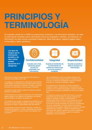 ISO 27001:2013 IMPLEMENTATION GUIDE
6
PRINCIPIOS Y
TERMINOLOGÍA
El propósito central de un SGSI es proporcionar protección a la información sensible o de valor.
La información sensible incluye información sobre los empleados, clientes y proveedores. La
información de valor incluye propiedad intelectual, datos financieros, registros legales datos
comerciales y datos operativos.
ISO 27001:2013 IMPLEMENTATION GUIDE
6
Estos tipos de riesgo de seguridad de la información se
conocen comúnmente como "CID".
Los riesgos en la seguridad de la información generalmente
surgen debido a la presencia de amenazas para los activos
que procesan, almacenan, mantienen, protegen o controlan
el acceso a la información, lo que da lugar a incidentes.
Los activos en este contexto suelen ser personas, equipos,
sistemas o infraestructura.
La información es el conjunto de datos que una organización
desea proteger, como registros de empleados, de clientes,
datos financieros, de diseño, de prueba, etc.
Los incidentes son eventos no deseados que resultan en una
pérdida de confidencialidad (violación de datos), integridad
(corrupción de datos) o disponibilidad (fallo del sistema).
Las amenazas son las que causan ncidentes y pueden ser
maliciosas (por ejemplo, un robo), accidentales (por ejemplo,
un error tipográfico) o un acto de divino (por ejemplo, una
inundación).
Las vulnerabilidades, como las ventanas abiertas de la
oficina, los errores del código fuente o la ubicación junto
a los ríos, aumentan la probabilidad de que la amenaza
provoque un incidente no deseado y costoso.
En seguridad de la información, el riesgo se gestiona
mediante el diseño, implementación y mantenimiento de
controles como ventanas bloqueadas, pruebas de software o
la ubicación de equipos vulnerables por encima de la planta
baja.
Un SGSI que cumple con la ISO 27001 tiene un conjunto
interrelacionado de procesos de mejores prácticas que
facilitan y respaldan el diseño, implementación y
mantenimiento de los controles. Los procesos que forman
parte del SGSI suelen ser una combinación de procesos
comerciales centrales existentes (por ejemplo, reclutamiento,
inducción, capacitación, compras, diseño de productos,
mantenimiento de equipos, prestación de servicios) y aquellos
específicos para mantener y mejorar la seguridad de la
información (por ejemplo, gestión de cambios, respaldo de
información, control de acceso, gestión de incidentes,
clasificación de la información).
Confidencialidad
Cuando una o más
personas ganan
acceso no
autorizado a la
información.
Integridad
Cuando el contenido de
la información se
cambia de manera que
ya no es precisa o
completa.
Disponibilidad
Cuando se pierde o
daña el acceso a la
información.
Los tipos de
riesgos que la
información
sensible y de
valor sufren
pueden
agruparse en 3
categorías:
 