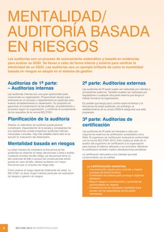 ISO 27001:2013 IMPLEMENTATION GUIDE
8
MENTALIDAD/
AUDITORÍA BASADA
EN RIESGOS
Auditorías de 1ª parte:
– Auditorías internas
Las auditorías internas son una gran oportunidad para
comprender su organización. Proporcionan tiempo para
enfocarse en un proceso o departamento en particular para
evaluar verdaderamente su desempeño. Su propósito es
garantizar el cumplimiento de las políticas, procedimientos y
procesos según su organización, y confirmar el cumplimiento
de los requisitos de la norma ISO 27001.
Planificación de la auditoría
Diseñar un calendario de auditoría puede parecer
complicado. Dependiendo de la escala y complejidad de
sus operaciones, puede programar auditorías internas
mensuales o anuales. Hay más detalles sobre esto en la
sección 9: evaluación del desempeño.
Mentalidad basada en riesgos
La mejor manera de considerar la frecuencia de las
auditorías es observar el riesgo del proceso o área a auditar.
Cualquier proceso de alto riesgo, ya sea porque tiene un
alto potencial de fallo o porque las consecuencias serían
graves en caso de fallo, deberá auditarse con mayor
frecuencia que un proceso de riesgo bajo.
Cómo evaluar el riesgo depende totalmente de usted. La
ISO 27001 no dicta ningún método particular de evaluación
de riesgos o gestión de riesgos.
2ª parte: Auditorías externas
Las auditorías de 2ª parte suelen ser realizadas por clientes o
proveedores externos. También pueden ser realizadas por
reguladores o cualquier otra parte externa que tenga un
interés formal en la organización.
Es posible que tenga poco control sobre el tiempo y la
frecuencia de estas auditorías, sin embargo, el
establecimiento de su propio SGSI le asegurará que está
preparado.
3ª parte: Auditorías de
certificación
Las auditorías de 3ª parte son llevadas a cabo por
organismos externos de certificación acreditados como
NQA. El organismo de certificación evaluará la conformidad
con la norma ISO 27001:2013. Esto implica la visita de un
auditor del organismo de certificación a la organización
para evaluar el sistema relevante y sus procesos. Mantener
la certificación también implica reevaluaciones periódicas.
La certificación demuestra a los clientes que está
comprometido con la calidad.
Las auditorías son un proceso de acercamiento sistemático y basado en evidencias
para evaluar su SGSI. Se llevan a cabo de forma interna y externa para verificar la
efectividad de un SGSI. Las auditorías son un ejemplo brillante de como la mentalidad
basada en riesgos se adopta en el sistema de gestión.
LA CERTIFICACIÓN GARANTIZA:
• Una evaluación regular para controlar y mejorar
procesos de forma continua.
• Credibilidad del sistema para conseguir objetivos
deseados.
• Reducir riesgos e incertidumbre y aumentar las
oportunidades de negocio.
• Consistencia de los resultados diseñados para
cumplir con las expectativas de las partes
interesadas.
 