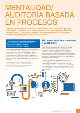 ISO 27001:2013 IMPLEMENTATION GUIDE 9
MENTALIDAD/
AUDITORÍA BASADA
EN PROCESOS
Incluso una auditoría tiene un enfoque de proceso. Comienza
con la identificación del alcance y los criterios, establece un
curso de acción claro para lograr el resultado y tiene un
resultado definido (el informe de auditoría). El uso del
enfoque basado en procesos garantiza que se asignen el
tiempo y las habilidades necesarias para la auditoría. Esto
hace de la auditoría una evaluación efectiva del rendimiento
del SGSI.
"Los resultados consistentes y predecibles se logran de
manera más efectiva y eficiente cuando las actividades se
entienden y gestionan como procesos interrelacionados
que funcionan como un sistema coherente".
ISO 27001:2013 Fundamentales
y vocabulario.
Comprender cómo los se interrelacionan los procesos y
cómo producen resultados puede ayudarlo a identificar
oportunidades de mejora y, por lo tanto, a optimizar el
rendimiento general. También es aplicable cuando los
procesos, o partes de los procesos, se subcontratan.
Comprender cómo afecta o podría afectar esto al resultado y
comunicarlo claramente al socio comercial (que proporciona
el producto o servicio subcontratado) garantiza la claridad y
responsabilidad en el proceso.
El paso final del proceso es revisar el resultado de la
auditoría y garantizar que la información obtenida se utilice
correctamente. La revisión por la dirección supone la
oportunidad de reflexionar sobre el desempeño del QMS y
de tomar decisiones sobre cómo y dónde mejorar. Dicho
proceso se trata con más detalle en la Sección 9: Evaluación
del desempeño.
Un proceso es la transformación de una entrada en una salida, que tienen lugar como
consecuencia una serie de pasos o actividades que tienen unos objetivos planificados.
Frecuentemente, la salida de un proceso se convierte en la entrada de otro proceso
posterior. Muy pocos procesos actúan de forma aislada.
Proceso: conjunto de actividades relacionadas o
que interactúan que utilizan entradas para
proporcionar resultados esperados.
ISO 27001:2013 Fundamentales y vocabulario
£
£
 