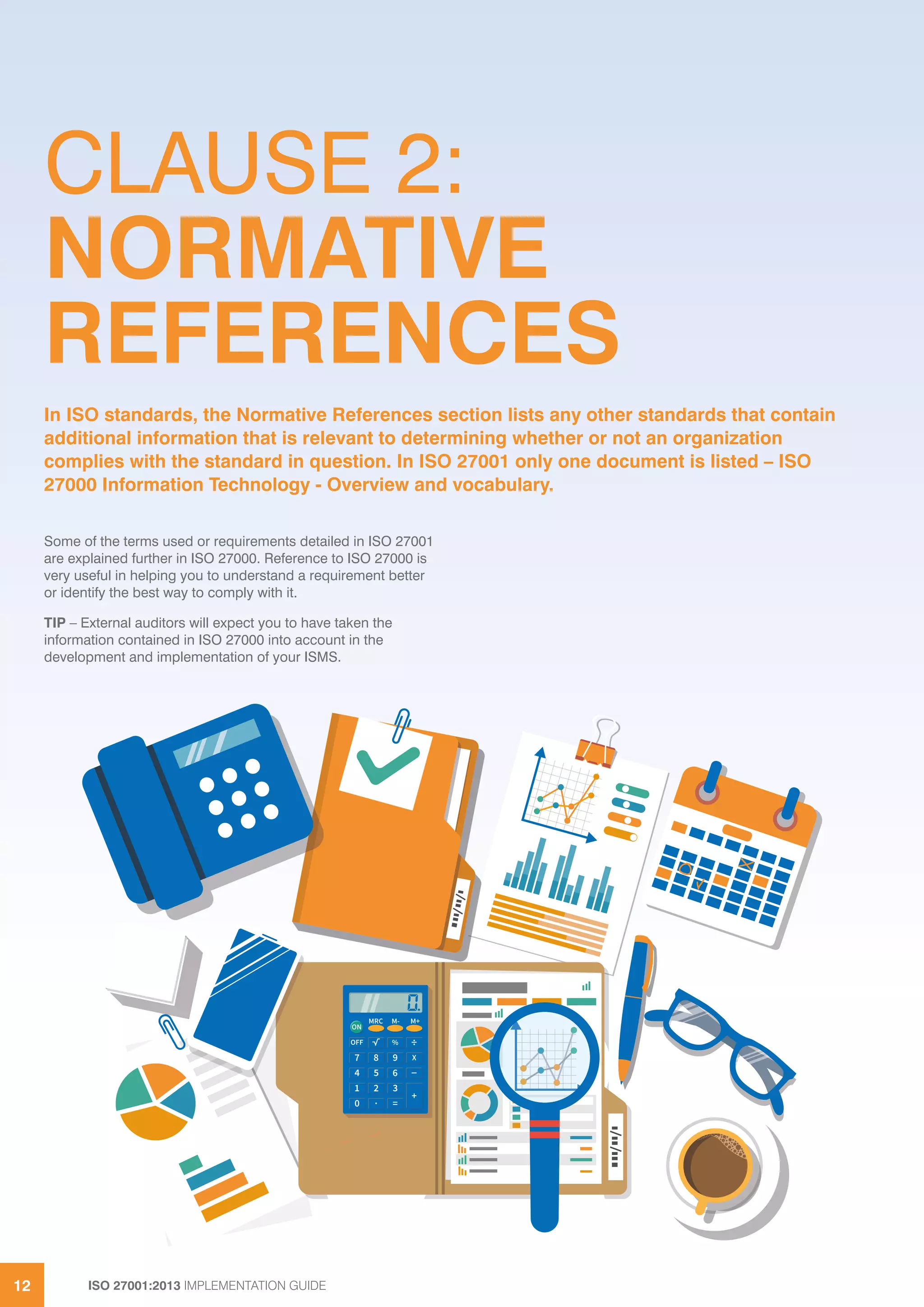 ISO 27001:2013 IMPLEMENTATION GUIDE12
CLAUSE 2:
NORMATIVE
REFERENCES
Some of the terms used or requirements detailed in ISO 27001
are explained further in ISO 27000. Reference to ISO 27000 is
very useful in helping you to understand a requirement better
or identify the best way to comply with it.
TIP – External auditors will expect you to have taken the
information contained in ISO 27000 into account in the
development and implementation of your ISMS.
In ISO standards, the Normative References section lists any other standards that contain
additional information that is relevant to determining whether or not an organization
complies with the standard in question. In ISO 27001 only one document is listed – ISO
27000 Information Technology - Overview and vocabulary.
 