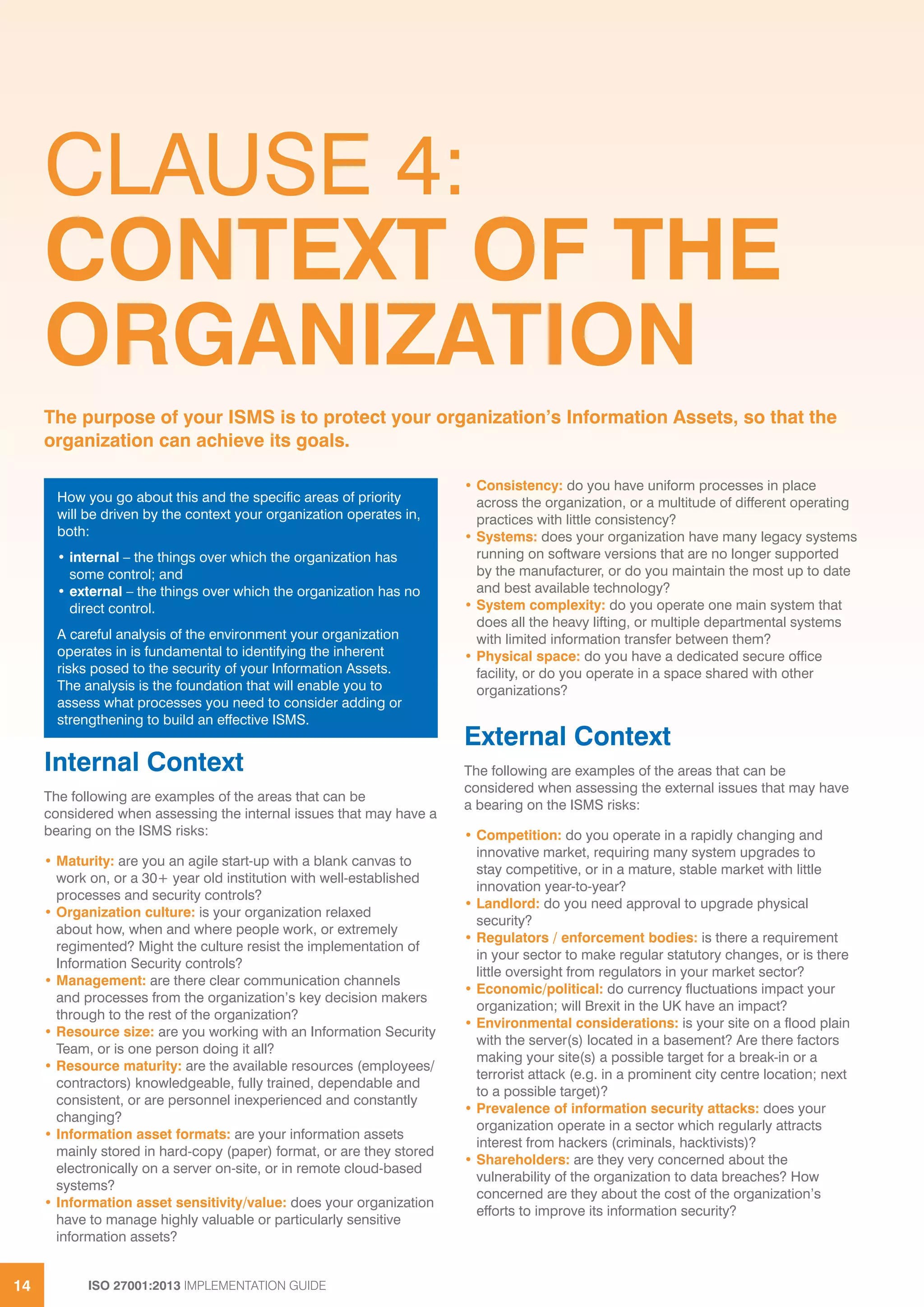 ISO 27001:2013 IMPLEMENTATION GUIDE14
CLAUSE 4:
CONTEXT OF THE
ORGANIZATION
Internal Context
The following are examples of the areas that can be
considered when assessing the internal issues that may have a
bearing on the ISMS risks:
• Maturity: are you an agile start-up with a blank canvas to
work on, or a 30+ year old institution with well-established
processes and security controls?
• Organization culture: is your organization relaxed
about how, when and where people work, or extremely
regimented? Might the culture resist the implementation of
Information Security controls?
• Management: are there clear communication channels
and processes from the organization’s key decision makers
through to the rest of the organization?
• Resource size: are you working with an Information Security
Team, or is one person doing it all?
• Resource maturity: are the available resources (employees/
contractors) knowledgeable, fully trained, dependable and
consistent, or are personnel inexperienced and constantly
changing?
• Information asset formats: are your information assets
mainly stored in hard-copy (paper) format, or are they stored
electronically on a server on-site, or in remote cloud-based
systems?
• Information asset sensitivity/value: does your organization
have to manage highly valuable or particularly sensitive
information assets?
• Consistency: do you have uniform processes in place
across the organization, or a multitude of different operating
practices with little consistency?
• Systems: does your organization have many legacy systems
running on software versions that are no longer supported
by the manufacturer, or do you maintain the most up to date
and best available technology?
• System complexity: do you operate one main system that
does all the heavy lifting, or multiple departmental systems
with limited information transfer between them?
• Physical space: do you have a dedicated secure office
facility, or do you operate in a space shared with other
organizations?
External Context
The following are examples of the areas that can be
considered when assessing the external issues that may have
a bearing on the ISMS risks:
• Competition: do you operate in a rapidly changing and
innovative market, requiring many system upgrades to
stay competitive, or in a mature, stable market with little
innovation year-to-year?
• Landlord: do you need approval to upgrade physical
security?
• Regulators / enforcement bodies: is there a requirement
in your sector to make regular statutory changes, or is there
little oversight from regulators in your market sector?
• Economic/political: do currency fluctuations impact your
organization; will Brexit in the UK have an impact?
• Environmental considerations: is your site on a flood plain
with the server(s) located in a basement? Are there factors
making your site(s) a possible target for a break-in or a
terrorist attack (e.g. in a prominent city centre location; next
to a possible target)?
• Prevalence of information security attacks: does your
organization operate in a sector which regularly attracts
interest from hackers (criminals, hacktivists)?
• Shareholders: are they very concerned about the
vulnerability of the organization to data breaches? How
concerned are they about the cost of the organization’s
efforts to improve its information security?
The purpose of your ISMS is to protect your organization’s Information Assets, so that the
organization can achieve its goals.
How you go about this and the specific areas of priority
will be driven by the context your organization operates in,
both:
• internal – the things over which the organization has
some control; and
• external – the things over which the organization has no
direct control.
A careful analysis of the environment your organization
operates in is fundamental to identifying the inherent
risks posed to the security of your Information Assets.
The analysis is the foundation that will enable you to
assess what processes you need to consider adding or
strengthening to build an effective ISMS.
 