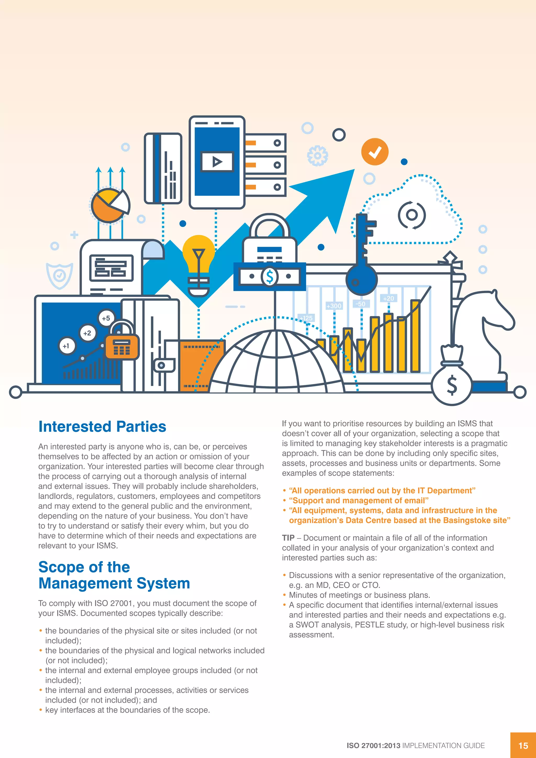 ISO 27001:2013 IMPLEMENTATION GUIDE 15
Interested Parties
An interested party is anyone who is, can be, or perceives
themselves to be affected by an action or omission of your
organization. Your interested parties will become clear through
the process of carrying out a thorough analysis of internal
and external issues. They will probably include shareholders,
landlords, regulators, customers, employees and competitors
and may extend to the general public and the environment,
depending on the nature of your business. You don’t have
to try to understand or satisfy their every whim, but you do
have to determine which of their needs and expectations are
relevant to your ISMS.
Scope of the
Management System
To comply with ISO 27001, you must document the scope of
your ISMS. Documented scopes typically describe:
• the boundaries of the physical site or sites included (or not
included);
• the boundaries of the physical and logical networks included
(or not included);
• the internal and external employee groups included (or not
included);
• the internal and external processes, activities or services
included (or not included); and
• key interfaces at the boundaries of the scope.
If you want to prioritise resources by building an ISMS that
doesn’t cover all of your organization, selecting a scope that
is limited to managing key stakeholder interests is a pragmatic
approach. This can be done by including only specific sites,
assets, processes and business units or departments. Some
examples of scope statements:
• “All operations carried out by the IT Department”
• “Support and management of email”
• “All equipment, systems, data and infrastructure in the
organization’s Data Centre based at the Basingstoke site”
TIP – Document or maintain a file of all of the information
collated in your analysis of your organization’s context and
interested parties such as:
• Discussions with a senior representative of the organization,
e.g. an MD, CEO or CTO.
• Minutes of meetings or business plans.
• A specific document that identifies internal/external issues
and interested parties and their needs and expectations e.g.
a SWOT analysis, PESTLE study, or high-level business risk
assessment.
 