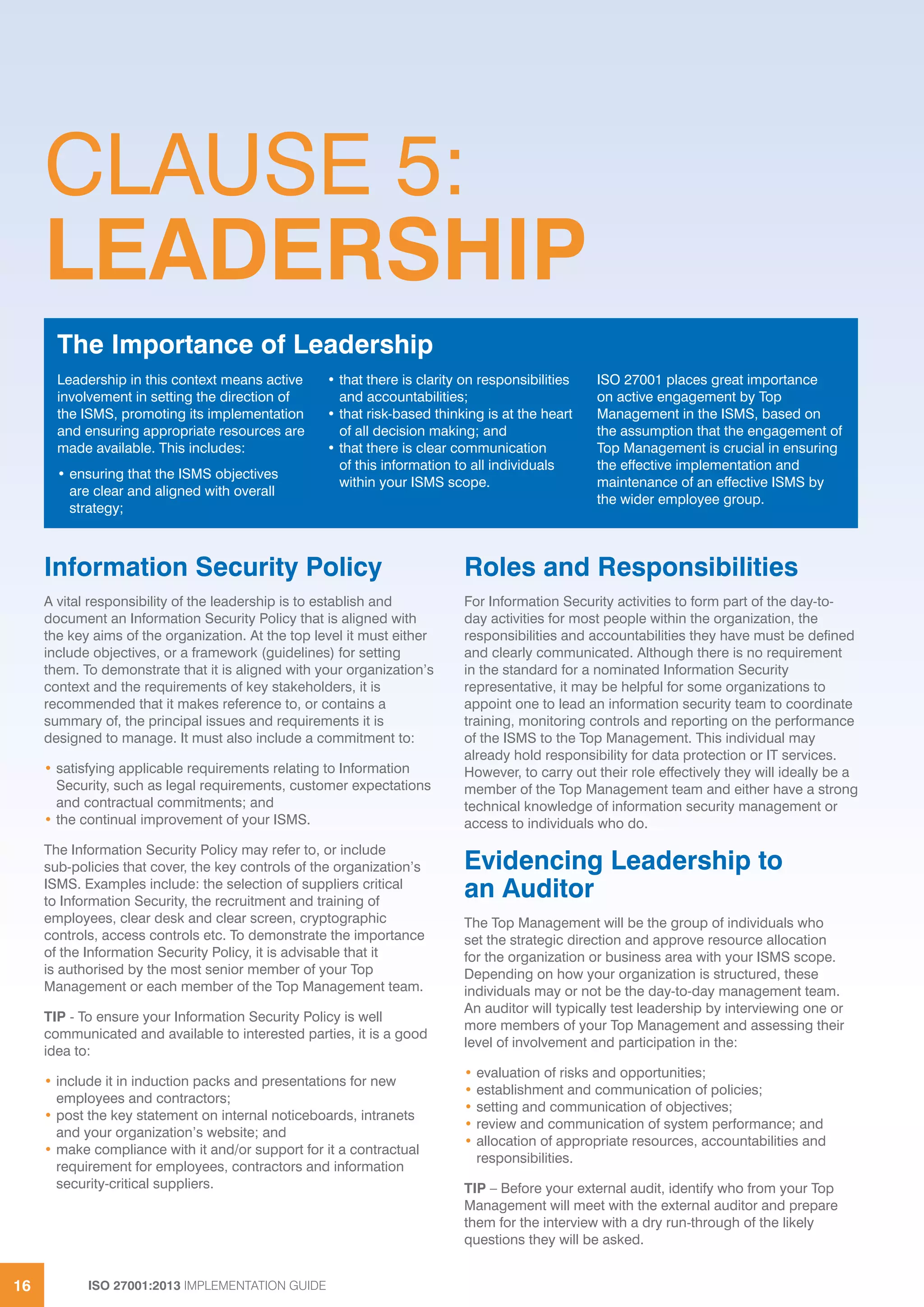 ISO 27001:2013 IMPLEMENTATION GUIDE16
CLAUSE 5:
LEADERSHIP
Information Security Policy
A vital responsibility of the leadership is to establish and
document an Information Security Policy that is aligned with
the key aims of the organization. At the top level it must either
include objectives, or a framework (guidelines) for setting
them. To demonstrate that it is aligned with your organization’s
context and the requirements of key stakeholders, it is
recommended that it makes reference to, or contains a
summary of, the principal issues and requirements it is
designed to manage. It must also include a commitment to:
• satisfying applicable requirements relating to Information
Security, such as legal requirements, customer expectations
and contractual commitments; and
• the continual improvement of your ISMS.
The Information Security Policy may refer to, or include
sub-policies that cover, the key controls of the organization’s
ISMS. Examples include: the selection of suppliers critical
to Information Security, the recruitment and training of
employees, clear desk and clear screen, cryptographic
controls, access controls etc. To demonstrate the importance
of the Information Security Policy, it is advisable that it
is authorised by the most senior member of your Top
Management or each member of the Top Management team.
TIP - To ensure your Information Security Policy is well
communicated and available to interested parties, it is a good
idea to:
• include it in induction packs and presentations for new
employees and contractors;
• post the key statement on internal noticeboards, intranets
and your organization’s website; and
• make compliance with it and/or support for it a contractual
requirement for employees, contractors and information
security-critical suppliers.
Roles and Responsibilities
For Information Security activities to form part of the day-to-
day activities for most people within the organization, the
responsibilities and accountabilities they have must be defined
and clearly communicated. Although there is no requirement
in the standard for a nominated Information Security
representative, it may be helpful for some organizations to
appoint one to lead an information security team to coordinate
training, monitoring controls and reporting on the performance
of the ISMS to the Top Management. This individual may
already hold responsibility for data protection or IT services.
However, to carry out their role effectively they will ideally be a
member of the Top Management team and either have a strong
technical knowledge of information security management or
access to individuals who do.
Evidencing Leadership to
an Auditor
The Top Management will be the group of individuals who
set the strategic direction and approve resource allocation
for the organization or business area with your ISMS scope.
Depending on how your organization is structured, these
individuals may or not be the day-to-day management team.
An auditor will typically test leadership by interviewing one or
more members of your Top Management and assessing their
level of involvement and participation in the:
• evaluation of risks and opportunities;
• establishment and communication of policies;
• setting and communication of objectives;
• review and communication of system performance; and
• allocation of appropriate resources, accountabilities and
responsibilities.
TIP – Before your external audit, identify who from your Top
Management will meet with the external auditor and prepare
them for the interview with a dry run-through of the likely
questions they will be asked.
Leadership in this context means active
involvement in setting the direction of
the ISMS, promoting its implementation
and ensuring appropriate resources are
made available. This includes:
• ensuring that the ISMS objectives
are clear and aligned with overall
strategy;
• that there is clarity on responsibilities
and accountabilities;
• that risk-based thinking is at the heart
of all decision making; and
• that there is clear communication
of this information to all individuals
within your ISMS scope.
ISO 27001 places great importance
on active engagement by Top
Management in the ISMS, based on
the assumption that the engagement of
Top Management is crucial in ensuring
the effective implementation and
maintenance of an effective ISMS by
the wider employee group.
The Importance of Leadership
 