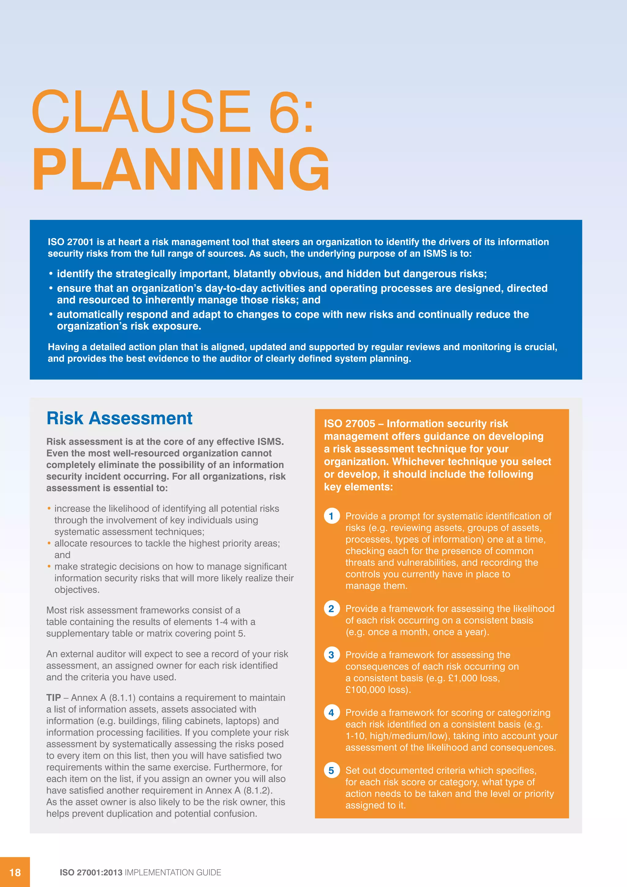 ISO 27001:2013 IMPLEMENTATION GUIDE18
CLAUSE 6:
PLANNING
ISO 27001 is at heart a risk management tool that steers an organization to identify the drivers of its information
security risks from the full range of sources. As such, the underlying purpose of an ISMS is to:
• identify the strategically important, blatantly obvious, and hidden but dangerous risks;
• ensure that an organization’s day-to-day activities and operating processes are designed, directed
and resourced to inherently manage those risks; and
• automatically respond and adapt to changes to cope with new risks and continually reduce the
organization’s risk exposure.
Having a detailed action plan that is aligned, updated and supported by regular reviews and monitoring is crucial,
and provides the best evidence to the auditor of clearly defined system planning.
ISO 27005 – Information security risk
management offers guidance on developing
a risk assessment technique for your
organization. Whichever technique you select
or develop, it should include the following
key elements:
1 Provide a prompt for systematic identification of
risks (e.g. reviewing assets, groups of assets,
processes, types of information) one at a time,
checking each for the presence of common
threats and vulnerabilities, and recording the
controls you currently have in place to
manage them.
2 Provide a framework for assessing the likelihood
of each risk occurring on a consistent basis
(e.g. once a month, once a year).
3 Provide a framework for assessing the
consequences of each risk occurring on
a consistent basis (e.g. £1,000 loss,
£100,000 loss).
4 Provide a framework for scoring or categorizing
each risk identified on a consistent basis (e.g.
1-10, high/medium/low), taking into account your
assessment of the likelihood and consequences.
5 Set out documented criteria which specifies,
for each risk score or category, what type of
action needs to be taken and the level or priority
assigned to it.
Risk Assessment
Risk assessment is at the core of any effective ISMS.
Even the most well-resourced organization cannot
completely eliminate the possibility of an information
security incident occurring. For all organizations, risk
assessment is essential to:
• increase the likelihood of identifying all potential risks
through the involvement of key individuals using
systematic assessment techniques;
• allocate resources to tackle the highest priority areas;
and
• make strategic decisions on how to manage significant
information security risks that will more likely realize their
objectives.
Most risk assessment frameworks consist of a
table containing the results of elements 1-4 with a
supplementary table or matrix covering point 5.
An external auditor will expect to see a record of your risk
assessment, an assigned owner for each risk identified
and the criteria you have used.
TIP – Annex A (8.1.1) contains a requirement to maintain
a list of information assets, assets associated with
information (e.g. buildings, filing cabinets, laptops) and
information processing facilities. If you complete your risk
assessment by systematically assessing the risks posed
to every item on this list, then you will have satisfied two
requirements within the same exercise. Furthermore, for
each item on the list, if you assign an owner you will also
have satisfied another requirement in Annex A (8.1.2).
As the asset owner is also likely to be the risk owner, this
helps prevent duplication and potential confusion.
 