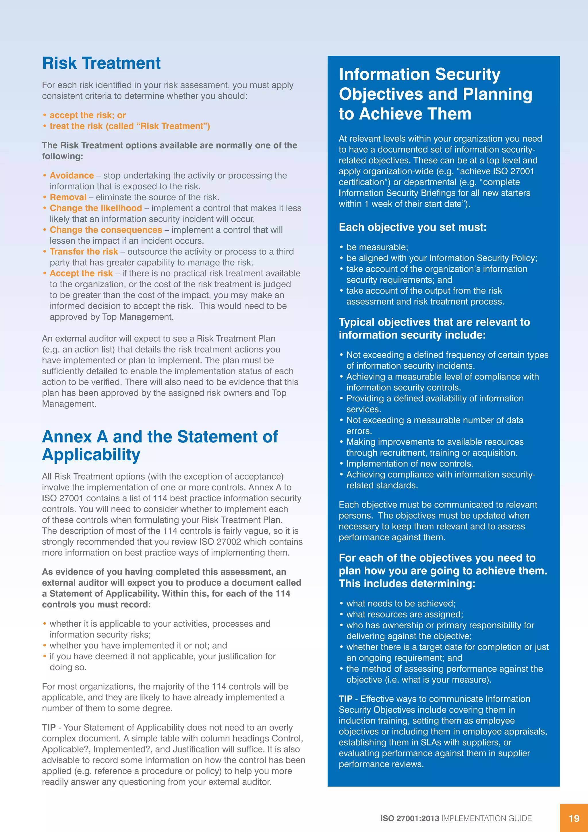 ISO 27001:2013 IMPLEMENTATION GUIDE 19
Risk Treatment
For each risk identified in your risk assessment, you must apply
consistent criteria to determine whether you should:
• accept the risk; or
• treat the risk (called “Risk Treatment”)
The Risk Treatment options available are normally one of the
following:
• Avoidance – stop undertaking the activity or processing the
information that is exposed to the risk.
• Removal – eliminate the source of the risk.
• Change the likelihood – implement a control that makes it less
likely that an information security incident will occur.
• Change the consequences – implement a control that will
lessen the impact if an incident occurs.
• Transfer the risk – outsource the activity or process to a third
party that has greater capability to manage the risk.
• Accept the risk – if there is no practical risk treatment available
to the organization, or the cost of the risk treatment is judged
to be greater than the cost of the impact, you may make an
informed decision to accept the risk. This would need to be
approved by Top Management.
An external auditor will expect to see a Risk Treatment Plan
(e.g. an action list) that details the risk treatment actions you
have implemented or plan to implement. The plan must be
sufficiently detailed to enable the implementation status of each
action to be verified. There will also need to be evidence that this
plan has been approved by the assigned risk owners and Top
Management.
Annex A and the Statement of
Applicability
All Risk Treatment options (with the exception of acceptance)
involve the implementation of one or more controls. Annex A to
ISO 27001 contains a list of 114 best practice information security
controls. You will need to consider whether to implement each
of these controls when formulating your Risk Treatment Plan.
The description of most of the 114 controls is fairly vague, so it is
strongly recommended that you review ISO 27002 which contains
more information on best practice ways of implementing them.
As evidence of you having completed this assessment, an
external auditor will expect you to produce a document called
a Statement of Applicability. Within this, for each of the 114
controls you must record:
• whether it is applicable to your activities, processes and
information security risks;
• whether you have implemented it or not; and
• if you have deemed it not applicable, your justification for
doing so.
For most organizations, the majority of the 114 controls will be
applicable, and they are likely to have already implemented a
number of them to some degree.
TIP - Your Statement of Applicability does not need to an overly
complex document. A simple table with column headings Control,
Applicable?, Implemented?, and Justification will suffice. It is also
advisable to record some information on how the control has been
applied (e.g. reference a procedure or policy) to help you more
readily answer any questioning from your external auditor.
Information Security
Objectives and Planning
to Achieve Them
At relevant levels within your organization you need
to have a documented set of information security-
related objectives. These can be at a top level and
apply organization-wide (e.g. “achieve ISO 27001
certification”) or departmental (e.g. “complete
Information Security Briefings for all new starters
within 1 week of their start date”).
Each objective you set must:
• be measurable;
• be aligned with your Information Security Policy;
• take account of the organization’s information
security requirements; and
• take account of the output from the risk
assessment and risk treatment process.
Typical objectives that are relevant to
information security include:
• Not exceeding a defined frequency of certain types
of information security incidents.
• Achieving a measurable level of compliance with
information security controls.
• Providing a defined availability of information
services.
• Not exceeding a measurable number of data
errors.
• Making improvements to available resources
through recruitment, training or acquisition.
• Implementation of new controls.
• Achieving compliance with information security-
related standards.
Each objective must be communicated to relevant
persons. The objectives must be updated when
necessary to keep them relevant and to assess
performance against them.
For each of the objectives you need to
plan how you are going to achieve them.
This includes determining:
• what needs to be achieved;
• what resources are assigned;
• who has ownership or primary responsibility for
delivering against the objective;
• whether there is a target date for completion or just
an ongoing requirement; and
• the method of assessing performance against the
objective (i.e. what is your measure).
TIP - Effective ways to communicate Information
Security Objectives include covering them in
induction training, setting them as employee
objectives or including them in employee appraisals,
establishing them in SLAs with suppliers, or
evaluating performance against them in supplier
performance reviews.
 