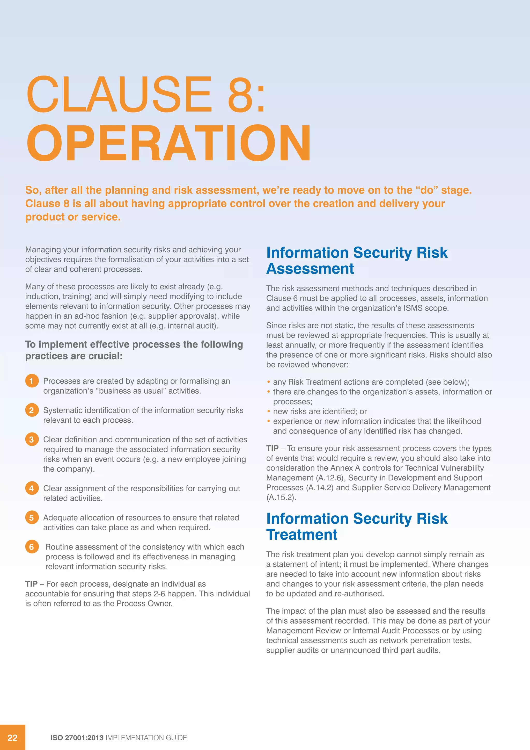ISO 27001:2013 IMPLEMENTATION GUIDE22
CLAUSE 8:
OPERATION
Managing your information security risks and achieving your
objectives requires the formalisation of your activities into a set
of clear and coherent processes.
Many of these processes are likely to exist already (e.g.
induction, training) and will simply need modifying to include
elements relevant to information security. Other processes may
happen in an ad-hoc fashion (e.g. supplier approvals), while
some may not currently exist at all (e.g. internal audit).
To implement effective processes the following
practices are crucial:
1 Processes are created by adapting or formalising an
organization’s “business as usual” activities.
2 Systematic identification of the information security risks
relevant to each process.
3 Clear definition and communication of the set of activities
required to manage the associated information security
risks when an event occurs (e.g. a new employee joining
the company).
4 Clear assignment of the responsibilities for carrying out
related activities.
5 Adequate allocation of resources to ensure that related
activities can take place as and when required.
6 Routine assessment of the consistency with which each
process is followed and its effectiveness in managing
relevant information security risks.
TIP – For each process, designate an individual as
accountable for ensuring that steps 2-6 happen. This individual
is often referred to as the Process Owner.
Information Security Risk
Assessment
The risk assessment methods and techniques described in
Clause 6 must be applied to all processes, assets, information
and activities within the organization’s ISMS scope.
Since risks are not static, the results of these assessments
must be reviewed at appropriate frequencies. This is usually at
least annually, or more frequently if the assessment identifies
the presence of one or more significant risks. Risks should also
be reviewed whenever:
• any Risk Treatment actions are completed (see below);
• there are changes to the organization’s assets, information or
processes;
• new risks are identified; or
• experience or new information indicates that the likelihood
and consequence of any identified risk has changed.
TIP – To ensure your risk assessment process covers the types
of events that would require a review, you should also take into
consideration the Annex A controls for Technical Vulnerability
Management (A.12.6), Security in Development and Support
Processes (A.14.2) and Supplier Service Delivery Management
(A.15.2).
Information Security Risk
Treatment
The risk treatment plan you develop cannot simply remain as
a statement of intent; it must be implemented. Where changes
are needed to take into account new information about risks
and changes to your risk assessment criteria, the plan needs
to be updated and re-authorised.
The impact of the plan must also be assessed and the results
of this assessment recorded. This may be done as part of your
Management Review or Internal Audit Processes or by using
technical assessments such as network penetration tests,
supplier audits or unannounced third part audits.
So, after all the planning and risk assessment, we’re ready to move on to the “do” stage.
Clause 8 is all about having appropriate control over the creation and delivery your
product or service.
 