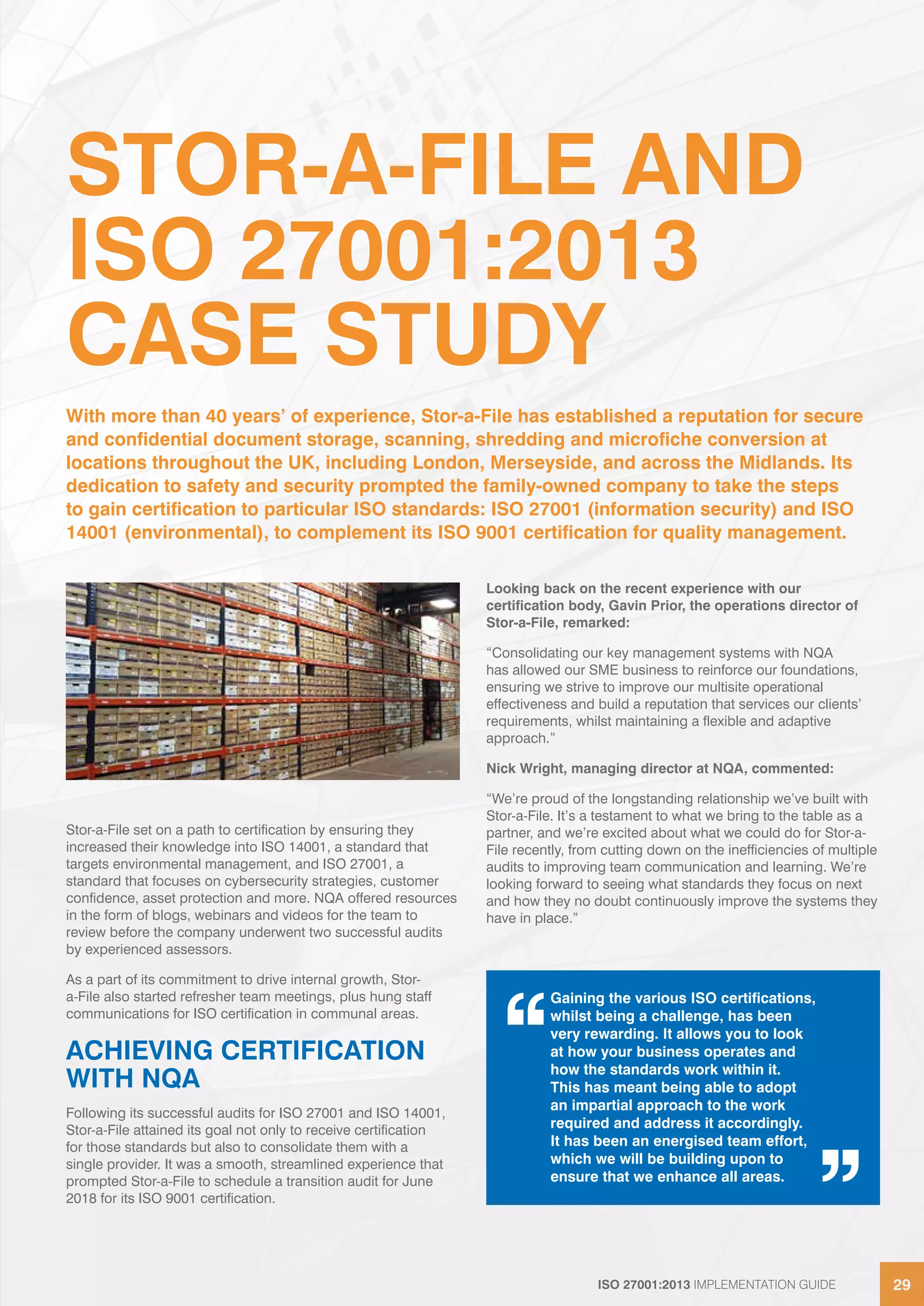 ISO 27001:2013 IMPLEMENTATION GUIDE 29ISO 27001:2013 IMPLEMENTATION GUIDE 29
STOR-A-FILE AND
ISO 27001:2013
CASE STUDY
Stor-a-File set on a path to certification by ensuring they
increased their knowledge into ISO 14001, a standard that
targets environmental management, and ISO 27001, a
standard that focuses on cybersecurity strategies, customer
confidence, asset protection and more. NQA offered resources
in the form of blogs, webinars and videos for the team to
review before the company underwent two successful audits
by experienced assessors.
As a part of its commitment to drive internal growth, Stor-
a-File also started refresher team meetings, plus hung staff
communications for ISO certification in communal areas.
ACHIEVING CERTIFICATION
WITH NQA
Following its successful audits for ISO 27001 and ISO 14001,
Stor-a-File attained its goal not only to receive certification
for those standards but also to consolidate them with a
single provider. It was a smooth, streamlined experience that
prompted Stor-a-File to schedule a transition audit for June
2018 for its ISO 9001 certification.
Looking back on the recent experience with our
certification body, Gavin Prior, the operations director of
Stor-a-File, remarked:
“Consolidating our key management systems with NQA
has allowed our SME business to reinforce our foundations,
ensuring we strive to improve our multisite operational
effectiveness and build a reputation that services our clients’
requirements, whilst maintaining a flexible and adaptive
approach.”
Nick Wright, managing director at NQA, commented:
“We’re proud of the longstanding relationship we’ve built with
Stor-a-File. It’s a testament to what we bring to the table as a
partner, and we’re excited about what we could do for Stor-a-
File recently, from cutting down on the inefficiencies of multiple
audits to improving team communication and learning. We’re
looking forward to seeing what standards they focus on next
and how they no doubt continuously improve the systems they
have in place.”
With more than 40 years’ of experience, Stor-a-File has established a reputation for secure
and confidential document storage, scanning, shredding and microfiche conversion at
locations throughout the UK, including London, Merseyside, and across the Midlands. Its
dedication to safety and security prompted the family-owned company to take the steps
to gain certification to particular ISO standards: ISO 27001 (information security) and ISO
14001 (environmental), to complement its ISO 9001 certification for quality management.
Gaining the various ISO certifications,
whilst being a challenge, has been
very rewarding. It allows you to look
at how your business operates and
how the standards work within it.
This has meant being able to adopt
an impartial approach to the work
required and address it accordingly.
It has been an energised team effort,
which we will be building upon to
ensure that we enhance all areas.
 