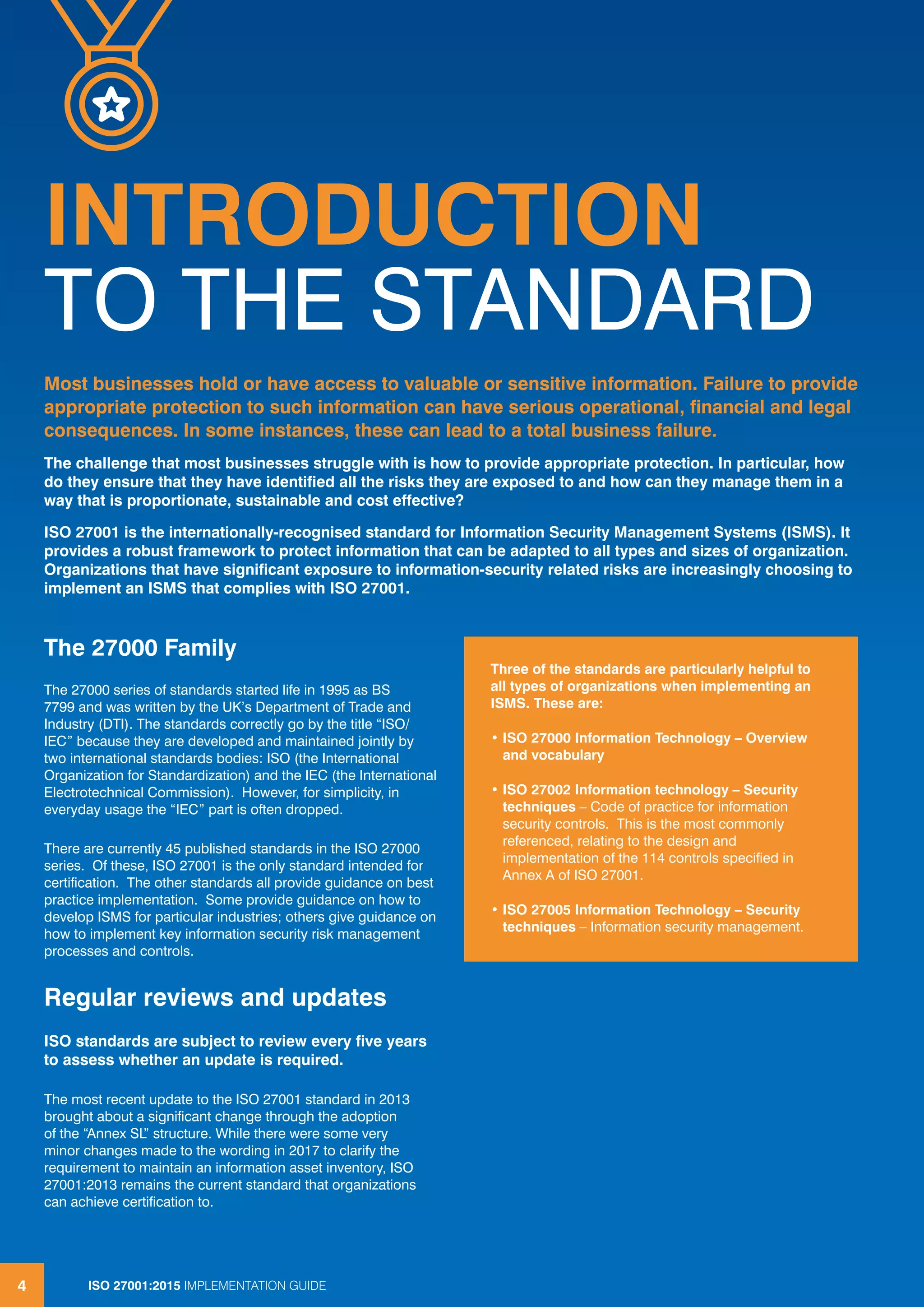 ISO 27001:2013 IMPLEMENTATION GUIDE4
INTRODUCTION
TO THE STANDARD
ISO 27001:2015 IMPLEMENTATION GUIDE4
The 27000 Family
The 27000 series of standards started life in 1995 as BS
7799 and was written by the UK’s Department of Trade and
Industry (DTI). The standards correctly go by the title “ISO/
IEC” because they are developed and maintained jointly by
two international standards bodies: ISO (the International
Organization for Standardization) and the IEC (the International
Electrotechnical Commission). However, for simplicity, in
everyday usage the “IEC” part is often dropped.
There are currently 45 published standards in the ISO 27000
series. Of these, ISO 27001 is the only standard intended for
certification. The other standards all provide guidance on best
practice implementation. Some provide guidance on how to
develop ISMS for particular industries; others give guidance on
how to implement key information security risk management
processes and controls.
Regular reviews and updates
ISO standards are subject to review every five years
to assess whether an update is required.
The most recent update to the ISO 27001 standard in 2013
brought about a significant change through the adoption
of the “Annex SL” structure. While there were some very
minor changes made to the wording in 2017 to clarify the
requirement to maintain an information asset inventory, ISO
27001:2013 remains the current standard that organizations
can achieve certification to.
Most businesses hold or have access to valuable or sensitive information. Failure to provide
appropriate protection to such information can have serious operational, financial and legal
consequences. In some instances, these can lead to a total business failure.
The challenge that most businesses struggle with is how to provide appropriate protection. In particular, how
do they ensure that they have identified all the risks they are exposed to and how can they manage them in a
way that is proportionate, sustainable and cost effective?
ISO 27001 is the internationally-recognised standard for Information Security Management Systems (ISMS). It
provides a robust framework to protect information that can be adapted to all types and sizes of organization.
Organizations that have significant exposure to information-security related risks are increasingly choosing to
implement an ISMS that complies with ISO 27001.
Three of the standards are particularly helpful to
all types of organizations when implementing an
ISMS. These are:
• ISO 27000 Information Technology – Overview
and vocabulary
• ISO 27002 Information technology – Security
techniques – Code of practice for information
security controls. This is the most commonly
referenced, relating to the design and
implementation of the 114 controls specified in
Annex A of ISO 27001.
• ISO 27005 Information Technology – Security
techniques – Information security management.
 