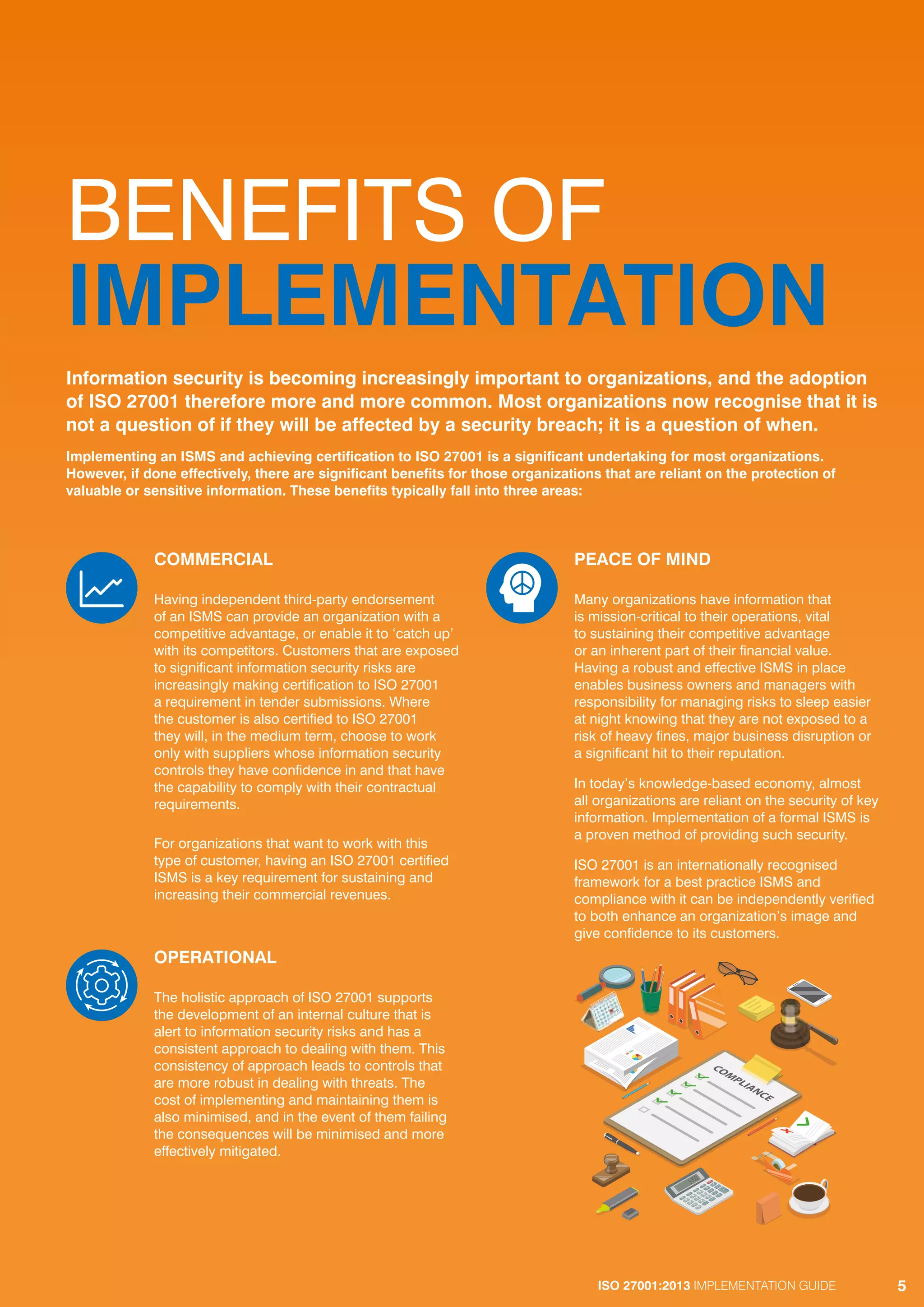ISO 27001:2013 IMPLEMENTATION GUIDE 5
BENEFITS OF
IMPLEMENTATION
COMMERCIAL
Having independent third-party endorsement
of an ISMS can provide an organization with a
competitive advantage, or enable it to ‘catch up’
with its competitors. Customers that are exposed
to significant information security risks are
increasingly making certification to ISO 27001
a requirement in tender submissions. Where
the customer is also certified to ISO 27001
they will, in the medium term, choose to work
only with suppliers whose information security
controls they have confidence in and that have
the capability to comply with their contractual
requirements.
For organizations that want to work with this
type of customer, having an ISO 27001 certified
ISMS is a key requirement for sustaining and
increasing their commercial revenues.
OPERATIONAL
The holistic approach of ISO 27001 supports
the development of an internal culture that is
alert to information security risks and has a
consistent approach to dealing with them. This
consistency of approach leads to controls that
are more robust in dealing with threats. The
cost of implementing and maintaining them is
also minimised, and in the event of them failing
the consequences will be minimised and more
effectively mitigated.
PEACE OF MIND
Many organizations have information that
is mission-critical to their operations, vital
to sustaining their competitive advantage
or an inherent part of their financial value.
Having a robust and effective ISMS in place
enables business owners and managers with
responsibility for managing risks to sleep easier
at night knowing that they are not exposed to a
risk of heavy fines, major business disruption or
a significant hit to their reputation.
In today’s knowledge-based economy, almost
all organizations are reliant on the security of key
information. Implementation of a formal ISMS is
a proven method of providing such security.
ISO 27001 is an internationally recognised
framework for a best practice ISMS and
compliance with it can be independently verified
to both enhance an organization’s image and
give confidence to its customers.
Information security is becoming increasingly important to organizations, and the adoption
of ISO 27001 therefore more and more common. Most organizations now recognise that it is
not a question of if they will be affected by a security breach; it is a question of when.
Implementing an ISMS and achieving certification to ISO 27001 is a significant undertaking for most organizations.
However, if done effectively, there are significant benefits for those organizations that are reliant on the protection of
valuable or sensitive information. These benefits typically fall into three areas:
ISO 27001:2013 IMPLEMENTATION GUIDE 5
 