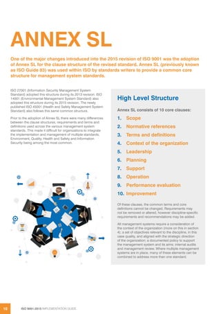 ISO 9001:2015 IMPLEMENTATION GUIDE10
ANNEX SL
ISO 27001 (Information Security Management System
Standard) adopted this structure during its 2013 revision. ISO
14001 (Environmental Management System Standard) also
adopted this structure during its 2015 revision. The newly
published ISO 45001 (Health and Safety Management System
Standard) also follows this same common structure.
Prior to the adoption of Annex SL there were many differences
between the clause structures, requirements and terms and
definitions used across the various management system
standards. This made it difficult for organizations to integrate
the implementation and management of multiple standards;
Environment, Quality, Health and Safety and Information
Security being among the most common.
One of the major changes introduced into the 2015 revision of ISO 9001 was the adoption
of Annex SL for the clause structure of the revised standard. Annex SL (previously known
as ISO Guide 83) was used within ISO by standards writers to provide a common core
structure for management system standards.
High Level Structure
Annex SL consists of 10 core clauses:
1.	Scope
2.	 Normative references
3.	 Terms and definitions
4.	 Context of the organization
5.	Leadership
6.	Planning
7.	Support
8.	Operation
9.	 Performance evaluation
10.	Improvement
Of these clauses, the common terms and core
definitions cannot be changed. Requirements may
not be removed or altered, however discipline-specific
requirements and recommendations may be added.
All management systems require a consideration of
the context of the organization (more on this in section
4); a set of objectives relevant to the discipline, in this
case quality, and aligned with the strategic direction
of the organization; a documented policy to support
the management system and its aims; internal audits
and management review. Where multiple management
systems are in place, many of these elements can be
combined to address more than one standard.
 