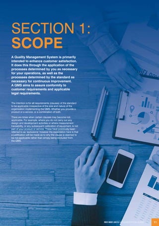 ISO 9001:2015 IMPLEMENTATION GUIDE 11
SECTION 1:
SCOPE
The intention is for all requirements (clauses) of the standard
to be applicable irrespective of the size and nature of the
organization implementing the QMS. Whether you provide a
product or a service, or a combination of both.
There are times when certain clauses may become not-
applicable. For example, where you do not carry out any
design and development activities or where measurement
traceability, or any subsequent calibration of equipment, is not
part of your product or service. These have previously been
referred to as ‘exclusions’ however the expectation here is that
a justification will be made as to why the clause is deemed to
be not-applicable rather than simply being excluded from
the QMS.
A Quality Management System is primarily
intended to enhance customer satisfaction.
It does this through the application of the
processes determined by you as necessary
for your operations, as well as the
processes determined by the standard as
necessary for continuous improvement.
A QMS aims to assure conformity to
customer requirements and applicable
legal requirements.
ISO 9001:2015 IMPLEMENTATION GUIDE 11
 