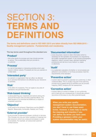 ISO 9001:2015 IMPLEMENTATION GUIDE 13
The key terms used throughout the standard are:
‘Product’
– this is the result of a process and may include services
or advice. This is essentially what you provide to
a customer.
‘Process’
– is a set of interrelated or interacting activities which uses
inputs to deliver outputs. Processes are how you operate on
a daily basis.
‘Interested party’
– is a person or organization that can affect, be affected
by or perceive themselves to be affected by your decisions
or activities.
‘Risk’
– is the effect of uncertainty. This can apply to any area of
operations not just financial risks.
‘Risk-based thinking’
– is about planning your objectives and actions taking into
account the known risks and their potential effects. The
ideal situation is to minimise the likelihood or impact of
unwanted outcomes.
‘Objective’
– is the result to be achieved. Objectives must be SMART –
Specific, Measurable, Achievable, Realistic and Timely.
‘External provider’
– is any provider of external processes, products or services.
This includes not only your direct suppliers of materials but
also anyone to whom you outsource processes or parts
of processes. For example, an outsourced customer
contact service.
‘Documented information’
– is any document, record or other information which is
necessary for the operation of processes or is required by
the quality management system. It can include photographs,
diagrams, videos, process maps, standard operating
procedures and can be on any medium i.e. paper
or electronic.
‘Audit’
– is a systematic evaluation of whether or not processes are
adhered to and whether or not those processes meet the
requirements of the standard.
‘Preventive action’
– is action taken to prevent a potential non-conformity or other
undesired effect. This is usually a big part of the planning
process and is helped along by activities such as process
mapping, SWOT analysis and risk assessment.
‘Corrective action’
– is action taken to correct a mistake, or non-conformity,
and to deal with any consequences. It should also prevent
recurrence of the issue or any other potential issues.
When you write your quality
management system documentation,
you don’t have to use these exact
terms. However, it does help to clarify
the meaning and intention if you
can define the terms you have used.
Providing a glossary within your
system documentation may be useful.
SECTION 3:
TERMS AND
DEFINITIONS
The terms and definitions used in ISO 9001:2015 are taken directly from ISO 9000:2015 –
Quality management systems - Fundamentals and vocabulary.
 