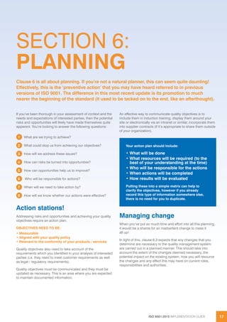 ISO 9001:2015 IMPLEMENTATION GUIDE 17
SECTION 6:
PLANNING
If you’ve been thorough in your assessment of context and the
needs and expectations of interested parties, then the potential
risks and opportunities will likely have made themselves quite
apparent. You’re looking to answer the following questions:
1 What are we trying to achieve?
2 What could stop us from achieving our objectives?
3 How will we address these issues?
4 How can risks be turned into opportunities?
5 How can opportunities help us to improve?
6 Who will be responsible for actions?
7 When will we need to take action by?
8 How will we know whether our actions were effective?
Action stations!
Addressing risks and opportunities and achieving your quality
objectives require an action plan.
OBJECTIVES NEED TO BE:
• Measurable
• Aligned with your quality policy
• Relevant to the conformity of your products / services
Quality objectives also need to take account of the
requirements which you identified in your analysis of interested
parties (i.e. they need to meet customer requirements as well
as legal / regulatory requirements).
Quality objectives must be communicated and they must be
updated as necessary. This is an area where you are expected
to maintain documented information.
An effective way to communicate quality objectives is to
include them in induction training, display them around your
site or electronically via an intranet or similar, incorporate them
into supplier contracts (if it’s appropriate to share them outside
of your organization).
Managing change
When you’ve put so much time and effort into all this planning,
it would be a shame for an inadvertent change to mess it
all up!
In light of this, clause 6.3 expects that any changes that you
determine are necessary to the quality management system
are carried out in a planned manner. This should take into
account the extent of the changes deemed necessary, the
potential impact on the existing system, how you will resource
the changes and any effect this may have on current roles,
responsibilities and authorities.
Clause 6 is all about planning. If you’re not a natural planner, this can seem quite daunting!
Effectively, this is the ‘preventive action’ that you may have heard referred to in previous
versions of ISO 9001. The difference in this most recent update is its promotion to much
nearer the beginning of the standard (it used to be tacked on to the end, like an afterthought).
Your action plan should include:
• What will be done
• What resources will be required (to the
best of your understanding at the time)
• Who will be responsible for the actions
• When actions will be completed
• How results will be evaluated
Putting these into a simple matrix can help to
clarify the objectives, however if you already
record this type of information somewhere else,
there is no need for you to duplicate.
 