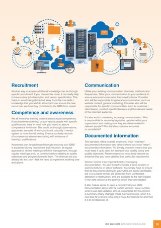 ISO 9001:2015 IMPLEMENTATION GUIDE 19
Recruitment
Another way to acquire additional knowledge can be through
specific recruitment. If you choose this route, it can really help
to have a clear job description and person specification. This
helps to avoid being distracted away from the core skills /
knowledge that you wish to attract and can ensure the new
recruit can see how they contribute to the QMS from outset.
Competence and awareness
We all know that training doesn’t always equal competence.
If you implement training, or your recruit people with specific
qualifications, have in mind how you intend to assure
competence in the role. This could be through observations,
appraisals, samples of work produced, a buddy / mentor
system or more formal testing. Ensure you keep records
of competence assessments along with evidence of
training / qualifications.
Awareness can be addressed through ensuring your QMS
is explained during recruitment and induction, at regular
appraisal or review meetings with line management, through
regular meetings and / or communications relating to quality
objectives and progress towards them. The chances are you
already do this, don’t feel the need to implement anything over
and above.
Communication
Utilise your existing communication channels, methods and
frequencies. Tailor your communication to your audience to
ensure everyone knows what they need to know. Consider
who will be responsible for general communication, such as
website content, general marketing. Consider who will be
responsible for specific communication such as customer /
client liaison, product specific literature and the relevant needs
of the intended audience.
It’s also worth considering incoming communication. Who
is responsible for receiving legislative updates within your
organization and making sure they are disseminated to
relevant people? Who handles customer enquiries
or complaints?
Documented information
The standard refers to areas where you must “maintain”
documented information and others where you must “retain”
documented information. Put simply, maintain means that you
must keep it up to date, for example your quality policy and
quality objectives. Retain means you must keep records as
evidence that you have satisfied that particular requirement.
Version control is an important part of managing
documentation. You don’t need to create a fancy system or
spend a fortune on clever software. You simply have to ensure
that all documents relating to your QMS are easily identifiable,
are in a suitable format, are protected from unintended
alteration or destruction, and are available to the right people
in the right version at the point at which they are needed.
It also makes sense to keep a record of all your QMS
documentation along with its current version / issue number,
when it was last updated, who is responsible for the content,
a summary of any changes made during revisions, when it is
next due for a review, how long it must be retained for and how
it is to be disposed of.
 