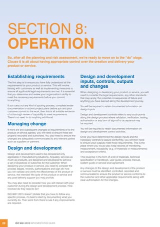 ISO 9001:2015 IMPLEMENTATION GUIDE20
SECTION 8:
OPERATION
Establishing requirements
The first step is to ensure you have fully understood all the
requirements for your product or service. This will involve
liaising with customers as well as implementing measures to
ensure all applicable legal requirements are met. It is essential
that you determine and review your organization’s ability to
meet the necessary requirements before you commit
to anything.
If you carry out any kind of quoting process, complete tender
documentation or submit project plans before you and your
customer commit to the work, then this is all suitable evidence
of a thorough review of capability to meet requirements.
There’s no need to do anything additional.
Managing change
If there are any subsequent changes to requirements or to the
product or service agreed, you will need to ensure these are
properly recorded and authorised. You also need to ensure the
changes are adequately communicated to any relevant parties
such as suppliers or partners.
Design and development
Design and development used to be considered only
applicable in manufacturing situations. Arguably, services as
much as products, are designed and developed to achieve
a set of objectives or outcomes for the customer. When
designing your product or service, you need to consider the
process stages, reviews, authorisations and sign-off, how
you will validate and verify the effectiveness of the product or
service, the intended life-cycle of the product or service and
any post-delivery support you may provide.
You may also need to consider how you will interact with your
customer during the design and development process. How
involved do they need to be?
ISO 9001:2015 doesn’t dictate that you have to follow any
specific process, it’s best to start by documenting what you
currently do. Then work from there to see if any improvements
are required.
Design and development
inputs, controls, outputs
and changes
When designing or developing your product or service, you will
need to consider the legal requirements, any other standards
that may apply, the potential consequences of failure and
anything you have learned along the development journey.
You will be required to retain documented information on
design inputs.
Design and development controls refers to any touch points
along the design process where validation, verification, testing,
authorisation or any form of sign-off or acceptance may
be required.
You will be required to retain documented information on
design and development control activities.
Once you have determined the design inputs and the
necessary controls to assure conformity, you will then need
to ensure your outputs meet those requirements. This is the
place where you would also keep records of monitoring,
measurement, traceability (e.g. of materials or measurements)
and acceptance criteria.
This could be in the form of a bill of materials, technical
specification or handbook, user guide, process manual,
system guide or service level agreement.
Any changes to the design and development of the product
or service must be identified, controlled, recorded and
communicated to ensure the product or service conforms to
the customer and other applicable requirements along with
clear authorisation for the changes.
So, after all the planning and risk assessment, we’re ready to move on to the “do” stage.
Clause 8 is all about having appropriate control over the creation and delivery your
product or service.
 