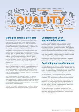 ISO 9001:2015 IMPLEMENTATION GUIDE 21
Managing external providers
Let’s face it, not many of us operate in isolation from other
organizations. There are such a wide range of business
services available these days that it’s likely you outsource
some of your operations or at least rely on a couple of key
suppliers to keep things running smoothly. It’s essential that
you manage these relationships to mutual benefit.
Your QMS is mainly concerned with external providers and
suppliers where their products or services are incorporated
with your own. For example, where you outsource a customer
helpline, where you buy components for your products
or where you sub-contract the fitting or servicing of your
products. It’s not so bothered with the purchase of every-day
office consumables, although from a financial perspective
it pays to keep a good relationship with these types of
suppliers too.
During your considerations of context, interested parties and
risks and opportunities, you may find that some suppliers or
partners feature quite heavily. These are the ones you need
to focus on managing. Do you have an alternative lined up
in case of failure of your preferred supplier or partner? Just
what will be the impact of a failure on your ability to meet your
customer requirements?
Once you understand the potential impact of the actions
or failures of these suppliers / partners then you can put
appropriate controls in place to mitigate the risks. Perhaps you
will visit their premises and carry out a 2nd party audit, or you
could build specific controls and review points into contracts
and/or service level agreements.
You may find it helpful to categorise your suppliers / partners
and highlight the ones which are critical to your operations.
Understanding your
operational processes
A simple way to bring together all the necessary steps,
resources, risks, monitoring and measurement of your
operational processes is through process mapping. By
documenting the start and end points, steps, responsibilities
and check-points along the way, you can be assured that all
customer and applicable requirements are taken into account.
Process maps, or standard operating procedures also make
great tools for training your employees and ensuring all roles
understand their contribution to the QMS.
Understanding how your processes interrelate is also a key
part of implementing a coherent quality management system.
Controlling non-conformances
With the right amount of planning and consideration, failures
and non-conformances should be minimal. However, they can
and do still occur. If at any stage of a process something goes
wrong, you need to be able to identify this issue, isolate it and
where possible prevent it from reaching the customer.
You might prevent a non-conforming product or service
from reaching your customer through immediate correction,
quarantine or by obtaining a concession from the customer.
If an issue is identified after the product or service has been
released to the customer, then you may need to be able to
implement a product recall or at least identify who received
the faulty goods or services. Traceability is key here so your
records need to be clear and up to date.
You will need to retain documented information on non-
conformities including what happened, what remedial actions
were taken, any concessions obtained and who authorised
actions to resolve the issue.
 