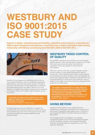 ISO 9001:2015 IMPLEMENTATION GUIDE 27ISO 9001:2015 IMPLEMENTATION GUIDE 27
WESTBURY AND
ISO 9001:2015
CASE STUDY
Westbury Control Systems are operating at 95% for its ‘on
time customer deliveries’. Due for recertification against the
2008 standard, they took the business decision to transition
to the 2015 standard early. Through leadership, commitment
and careful planning they were able to deliver this on time.
Westbury’s suppliers have helped to support this by enhancing
their delivery metric by 5% to attain 100% satisfaction by the
end of 2017.
A thorough gap analysis was performed, to highlight the
shortfalls within their existing management system and these
were addressed as a part of their management review. Each
process was audited and assessed against the new
standard criteria.
WESTBURY TAKES CONTROL
OF QUALITY
The benefits to Westbury were; that they now have the latest
industry standard, which will help them to clearly communicate
with customers and provide clarity in demands and
expectation. This is also applies for their workforce
and suppliers.
Within the business, there was a positive reception across
all staff members as they readily embraced the need for
development. They understood that it was not only beneficial
to the business as a whole, but also to them as individuals, as
well as their respective teams. Transiting to ISO 9001:2015 has
improved behaviours in their day-to-day operations, which is
evident in the quality of products and services delivered to their
customers on a daily basis.
GOING BEYOND
Westbury Control Systems are so pleased with their
achievement of certification to ISO 9001:2015 that they are in
the process of integrating other systems into it. They plan to
work towards ISO 45001 imminently following its release in
March 2018.
It is envisaged that once completed, the integrated
management system or the ‘Business Management System’
will not only deliver a smarter, more customer orientated
business, but will also allow the organization to do it more
easily and effectively.
Experts in design, manufacturing and installing, integrated control systems, automation for
OEM (original equipment manufacturer) meant there was a need to strengthen their existing
relationship with NQA by transitioning from ISO 9001:2008 to ISO 9001:2015.
“Leadership commitment was evident from an early
stage and helped drive all necessary changes to our
processes or practices”
Michael Greer, Westbury’s SHEQ Advisor
“The auditors recognised that our quality policy has
been written and communicated at director level and
throughout the business. This clearly demonstrates
and emphasises our capability of delivering
consistently performing products and services to all
our customers.” Paul Knott, Director of Operations at
Westbury Control Systems.
 