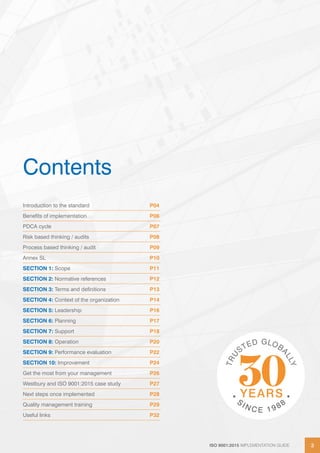 ISO 9001:2015 IMPLEMENTATION GUIDE 3ISO 9001:2015 IMPLEMENTATION GUIDE 3
Contents
Introduction to the standard P04
Benefits of implementation P06
PDCA cycle P07
Risk based thinking / audits P08
Process based thinking / audit P09
Annex SL P10
SECTION 1: Scope P11
SECTION 2: Normative references P12
SECTION 3: Terms and definitions P13
SECTION 4: Context of the organization P14
SECTION 5: Leadership P16
SECTION 6: Planning P17
SECTION 7: Support P18
SECTION 8: Operation P20
SECTION 9: Performance evaluation P22
SECTION 10: Improvement P24
Get the most from your management P26
Westbury and ISO 9001:2015 case study P27
Next steps once implemented P28
Quality management training P29
Useful links P32
 