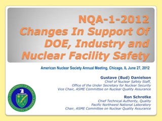 NQA-1-2012
Changes In Support Of
   DOE, Industry and
Nuclear Facility Safety
   American Nuclear Society Annual Meeting, Chicago, IL June 27, 2012

                                        Gustave (Bud) Danielson
                                           Chief of Nuclear Safety Staff,
                      Office of the Under Secretary for Nuclear Security
             Vice Chair, ASME Committee on Nuclear Quality Assurance

                                                       Ron Schrotke
                                   Chief Technical Authority, Quality
                               Pacific Northwest National Laboratory
                 Chair, ASME Committee on Nuclear Quality Assurance
 