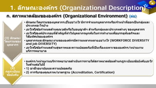 1. ลักษณะองค์กร (Organizational Description)
ก. สภาพแวดล้อมขององค์กร (Organizational Environment) (ต่อ)
(3) ลักษณะ
โดยรวมของ
บุคลากร
• ลักษณะโดยรวมของบุคลากรเป็ นอย่างไร มีการจําแนกบุคลากรหรือเจ้าหน้าที่ออกเป็ นกลุ่มและ
ประเภทอะไรบ้าง
• อะไรคือข้อกําหนดด้านคุณวุฒิหรือใบอนุญาติฯ สําหรับกลุ่มและประเภทต่างๆ ของบุคลากร
• อะไรคือองค์ประกอบที่สําคัญที่ทําให้บุคลากรผูกพันในการทํางานเพื่อบรรลุพันธกิจและ
วิสัยทัศน์ขององค์กร
• บุคลากรและลักษณะงานขององค์กรมีความหลากหลายอย่างไร (WORKFORCE DIVERSITY
and job DIVERSITY)
• อะไรคือข้อกําหนดด้านสุขภาพและความปลอดภัยที่เป็ นเรื่องเฉพาะขององค์กร/หน่วยงาน
บริการพยาบาล
(4)
กฎระเบียบ
ข้อบังคับ
• องค์กร/หน่วยงานบริการพยาบาลดําเนินการภายใต้สภาพแวดล้อมด้านกฎระเบียบข้อบังคับอะไร
ในด้านต่อไปนี้
• 1) อาชีวอนามัยและความปลอดภัย
• 2) การรับรองคุณภาพ/มาตรฐาน (Accreditation, Certification)
 