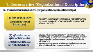 1. ลักษณะองค์กร (Organizational Description)
ข. ความสัมพันธ์ระดับองค์กร (Organizational Relationships)
• โครงสร้างและระบบการกํากับดูแล (GOVERNANCE
system) ขององค์กร/หน่วยงานบริการพยาบาลมี
ลักษณะอย่างไร
(1) โครงสร้างองค์กร
(Organizational
Structure)
• ขอบเขต/พื้นที่ของกลุ่มผู้ใช้บริการ และกลุ่มผู้มีส่วนได้ส่วน
เสียที่สําคัญขององค์กร/หน่วยงานบริการพยาบาลมีอะไรบ้าง
• กลุ่มดังกล่าวมีความต้องการและความคาดหวังที่สําคัญต่อ
บริการอย่างไร
• ความต้องการและความคาดหวังของกลุ่มผู้ใช้บริการและกลุ่ม
ผู้มีส่วนได้ส่วนเสียมีความแตกต่างกันอย่างไร
(2) ผู้ใช้บริการและ
ผู้มีส่วนได้ส่วนเสีย
(CUSTOMERS and
STAKEHOLDERS)
 