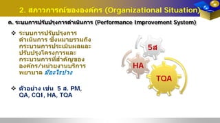 2. สภาวการณ์ขององค์กร (Organizational Situation)
ค. ระบบการปรับปรุงการดําเนินการ (Performance Improvement System)
TQA
HA
5ส
 ระบบการปรับปรุงการ
ดําเนินการ ซึ่งหมายรวมถึง
กระบวนการประเมินผลและ
ปรับปรุงโครงการและ
กระบวนการที่สําคัญของ
องค์กร/หน่วยงานบริการ
พยาบาล มีอะไรบ้าง
 ตัวอย่าง เช่น 5 ส. PM,
QA, CQI, HA, TQA
 
