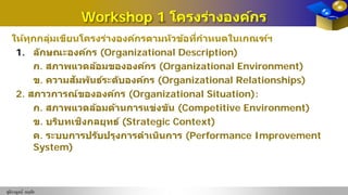 Workshop 1 โครงร่างองค์กร
ให้ทุกกลุ่มเขียนโครงร่างองค์กรตามหัวข้อที่กําหนดในเกณฑ์ฯ
1. ลักษณะองค์กร (Organizational Description)
ก. สภาพแวดล้อมขององค์กร (Organizational Environment)
ข. ความสัมพันธ์ระดับองค์กร (Organizational Relationships)
2. สภาวการณ์ขององค์กร (Organizational Situation):
ก. สภาพแวดล้อมด้านการแข่งขัน (Competitive Environment)
ข. บริบทเชิงกลยุทธ์ (Strategic Context)
ค. ระบบการปรับปรุงการดําเนินการ (Performance Improvement
System)
ชุติกาญจน์ หฤทัย
 