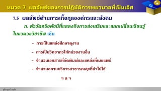 ชุติกาญจน์ หฤทัย
หมวด 7 ผลลัพธ์ของการปฏิบัติการพยาบาลที่เป็ นเลิศ
7.5 ผลลัพธ์ด้านการเกื้อกูลองค์กรและสังคม
ก. ตัววัดหรือดัชนีที่แสดงถึงการส่งเสริมและแลกเปลี่ยนเรียนรู้
ในแวดวงวิชาชีพ เช่น
- การเป็ นแหล่งศึกษาดูงาน
- การเป็ นวิทยากรให้หน่วยงานอื่น
- จํานวนเอกสารที่จัดพิมพ์และแหล่งที่เผยแพร่
- จํานวนสถานบริการสาธารณสุขที่นําไปใช้
ฯ ล ฯ
 