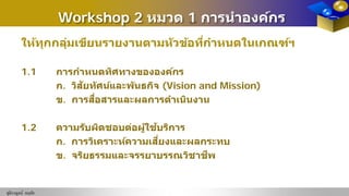 Workshop 2 หมวด 1 การนําองค์กร
ให้ทุกกลุ่มเขียนรายงานตามหัวข้อที่กําหนดในเกณฑ์ฯ
1.1 การกําหนดทิศทางขององค์กร
ก. วิสัยทัศน์และพันธกิจ (Vision and Mission)
ข. การสื่อสารและผลการดําเนินงาน
1.2 ความรับผิดชอบต่อผู้ใช้บริการ
ก. การวิเคราะห์ความเสี่ยงและผลกระทบ
ข. จริยธรรมและจรรยาบรรณวิชาชีพ
ชุติกาญจน์ หฤทัย
 