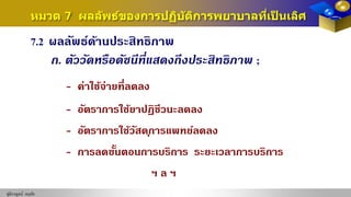 ชุติกาญจน์ หฤทัย
7.2 ผลลัพธ์ด้านประสิทธิภาพ
ก. ตัววัดหรือดัชนีที่แสดงถึงประสิทธิภาพ ;
- ค่าใช้จ่ายที่ลดลง
- อัตราการใช้ยาปฏิชีวนะลดลง
- อัตราการใช้วัสดุการแพทย์ลดลง
- การลดขั้นตอนการบริการ ระยะเวลาการบริการ
ฯ ล ฯ
หมวด 7 ผลลัพธ์ของการปฏิบัติการพยาบาลที่เป็ นเลิศ
 