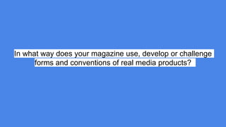 In what way does your magazine use, develop or challenge
forms and conventions of real media products?
 