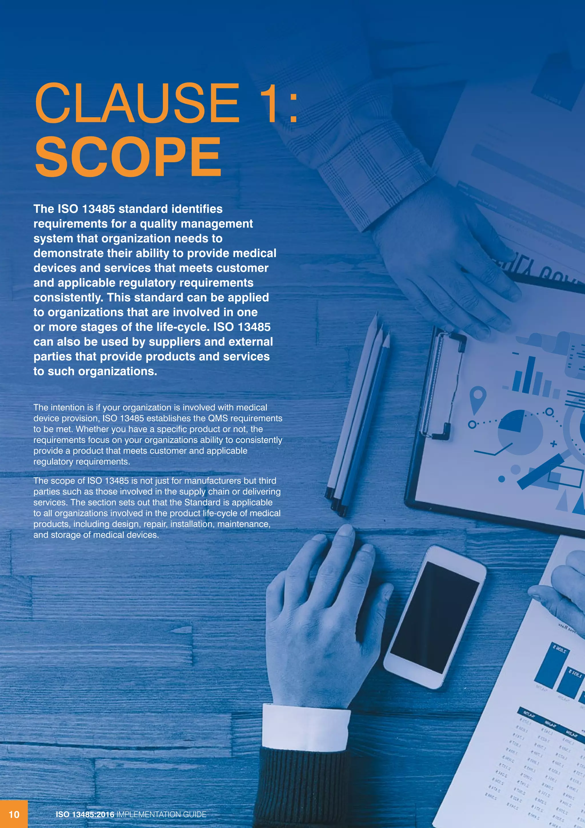 ISO 13485:2016 IMPLEMENTATION GUIDE
10
CLAUSE 1:
SCOPE
The intention is if your organization is involved with medical
device provision, ISO 13485 establishes the QMS requirements
to be met. Whether you have a specific product or not, the
requirements focus on your organizations ability to consistently
provide a product that meets customer and applicable
regulatory requirements.
The scope of ISO 13485 is not just for manufacturers but third
parties such as those involved in the supply chain or delivering
services. The section sets out that the Standard is applicable
to all organizations involved in the product life-cycle of medical
products, including design, repair, installation, maintenance,
and storage of medical devices.
The ISO 13485 standard identifies
requirements for a quality management
system that organization needs to
demonstrate their ability to provide medical
devices and services that meets customer
and applicable regulatory requirements
consistently. This standard can be applied
to organizations that are involved in one
or more stages of the life-cycle. ISO 13485
can also be used by suppliers and external
parties that provide products and services
to such organizations.
ISO 13485:2016 IMPLEMENTATION GUIDE
10
 