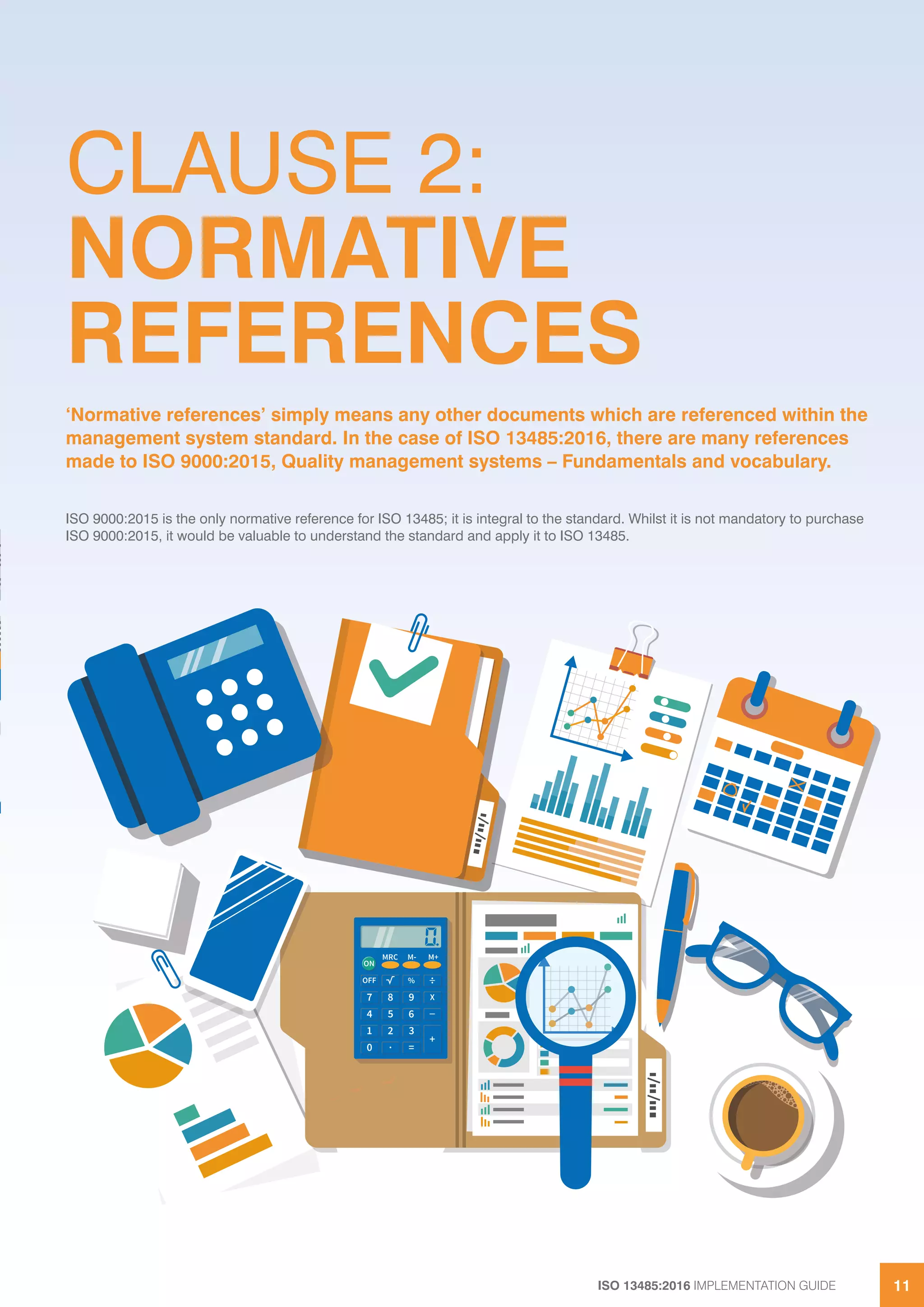 ISO 13485:2016 IMPLEMENTATION GUIDE 11
CLAUSE 2:
NORMATIVE
REFERENCES
ISO 9000:2015 is the only normative reference for ISO 13485; it is integral to the standard. Whilst it is not mandatory to purchase
ISO 9000:2015, it would be valuable to understand the standard and apply it to ISO 13485.
‘Normative references’ simply means any other documents which are referenced within the
management system standard. In the case of ISO 13485:2016, there are many references
made to ISO 9000:2015, Quality management systems – Fundamentals and vocabulary.
 