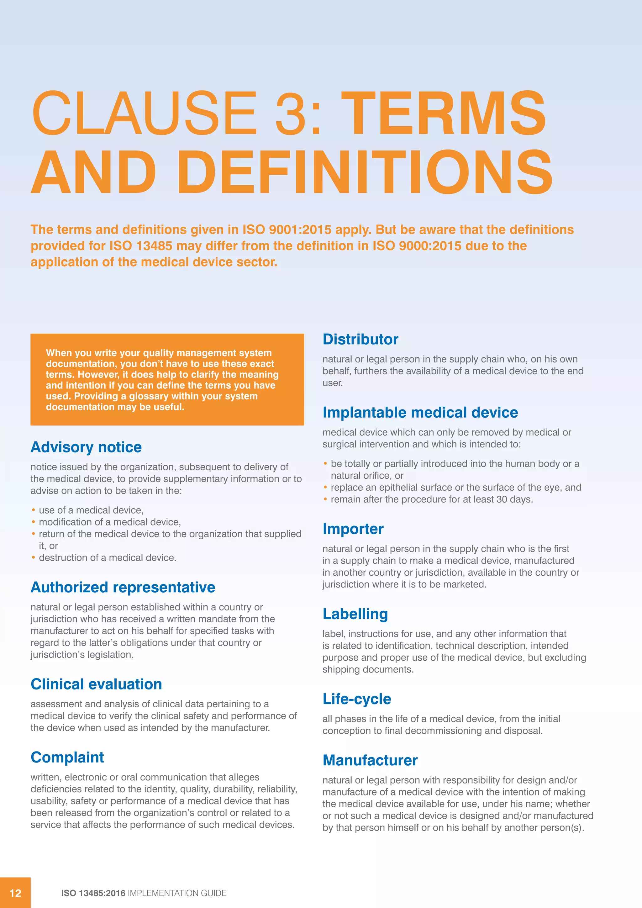 ISO 13485:2016 IMPLEMENTATION GUIDE
12
Advisory notice
notice issued by the organization, subsequent to delivery of
the medical device, to provide supplementary information or to
advise on action to be taken in the:
• use of a medical device,
• modification of a medical device,
• return of the medical device to the organization that supplied
it, or
• destruction of a medical device.
Authorized representative
natural or legal person established within a country or
jurisdiction who has received a written mandate from the
manufacturer to act on his behalf for specified tasks with
regard to the latter’s obligations under that country or
jurisdiction’s legislation.
Clinical evaluation
assessment and analysis of clinical data pertaining to a
medical device to verify the clinical safety and performance of
the device when used as intended by the manufacturer.
Complaint
written, electronic or oral communication that alleges
deficiencies related to the identity, quality, durability, reliability,
usability, safety or performance of a medical device that has
been released from the organization’s control or related to a
service that affects the performance of such medical devices.
Distributor
natural or legal person in the supply chain who, on his own
behalf, furthers the availability of a medical device to the end
user.
Implantable medical device
medical device which can only be removed by medical or
surgical intervention and which is intended to:
• be totally or partially introduced into the human body or a
natural orifice, or
• replace an epithelial surface or the surface of the eye, and
• remain after the procedure for at least 30 days.
Importer
natural or legal person in the supply chain who is the first
in a supply chain to make a medical device, manufactured
in another country or jurisdiction, available in the country or
jurisdiction where it is to be marketed.
Labelling
label, instructions for use, and any other information that
is related to identification, technical description, intended
purpose and proper use of the medical device, but excluding
shipping documents.
Life-cycle
all phases in the life of a medical device, from the initial
conception to final decommissioning and disposal.
Manufacturer
natural or legal person with responsibility for design and/or
manufacture of a medical device with the intention of making
the medical device available for use, under his name; whether
or not such a medical device is designed and/or manufactured
by that person himself or on his behalf by another person(s).
When you write your quality management system
documentation, you don’t have to use these exact
terms. However, it does help to clarify the meaning
and intention if you can define the terms you have
used. Providing a glossary within your system
documentation may be useful.
CLAUSE 3: TERMS
AND DEFINITIONS
The terms and definitions given in ISO 9001:2015 apply. But be aware that the definitions
provided for ISO 13485 may differ from the definition in ISO 9000:2015 due to the
application of the medical device sector.
 