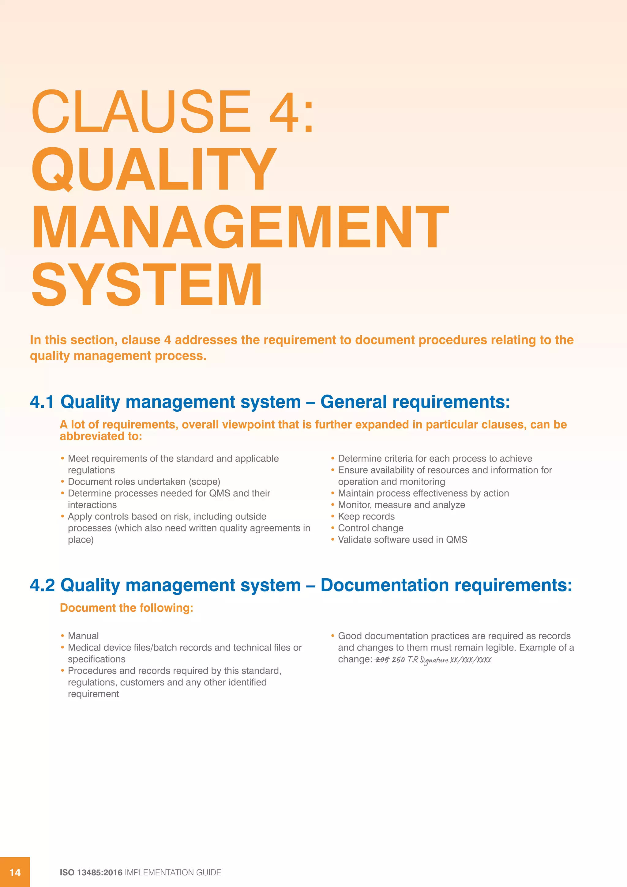 ISO 13485:2016 IMPLEMENTATION GUIDE
14
CLAUSE 4:
QUALITY
MANAGEMENT
SYSTEM
4.1 Quality management system – General requirements:
A lot of requirements, overall viewpoint that is further expanded in particular clauses, can be
abbreviated to:
In this section, clause 4 addresses the requirement to document procedures relating to the
quality management process.
• Meet requirements of the standard and applicable
regulations
• Document roles undertaken (scope)
• Determine processes needed for QMS and their
interactions
• Apply controls based on risk, including outside
processes (which also need written quality agreements in
place)
• Determine criteria for each process to achieve
• Ensure availability of resources and information for
operation and monitoring
• Maintain process effectiveness by action
• Monitor, measure and analyze
• Keep records
• Control change
• Validate software used in QMS
4.2 Quality management system – Documentation requirements:
Document the following:
• Manual
• Medical device files/batch records and technical files or
specifications
• Procedures and records required by this standard,
regulations, customers and any other identified
requirement
• Good documentation practices are required as records
and changes to them must remain legible. Example of a
change: 205 250 T.R Signature XX/XXX/XXXX
 
