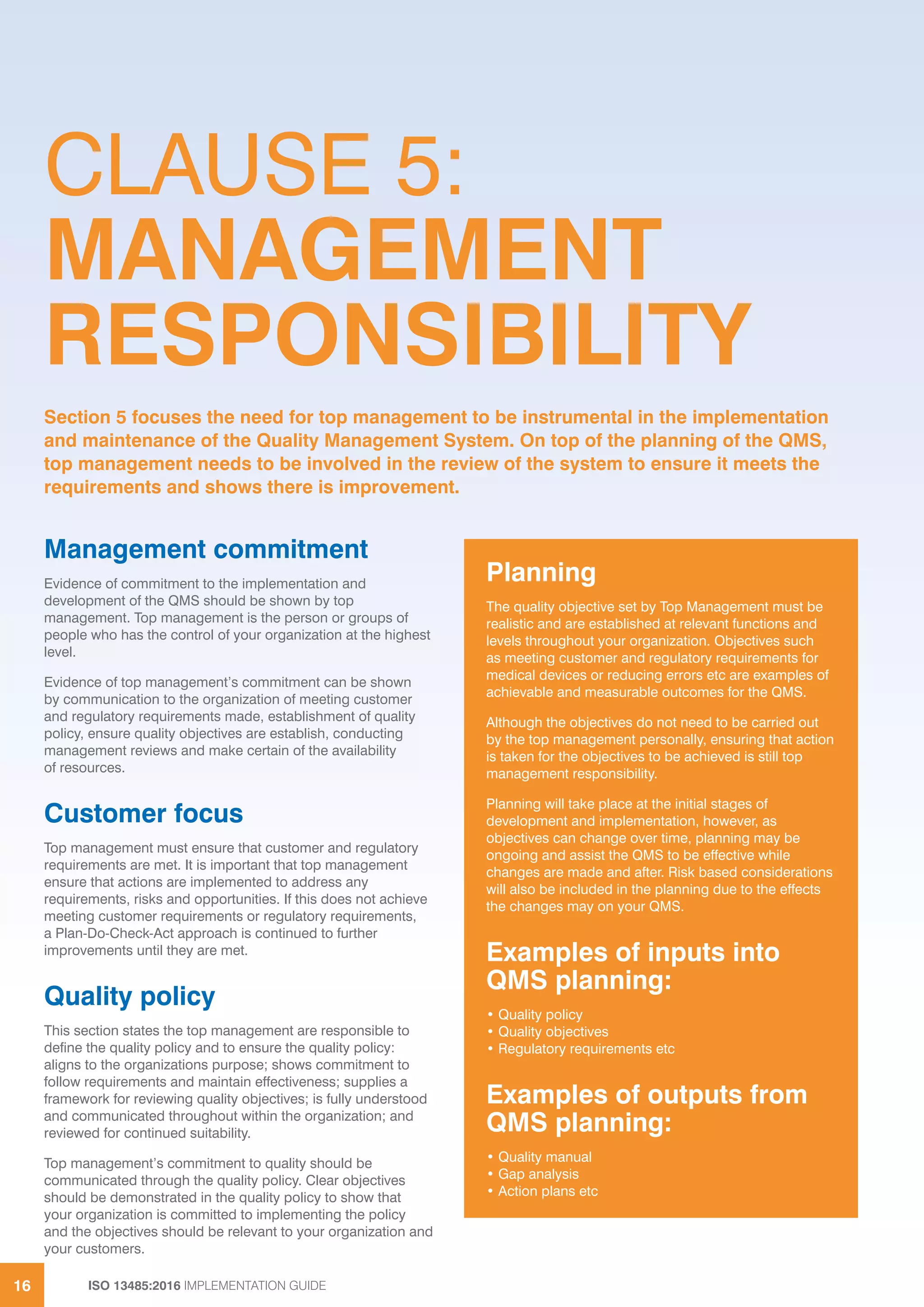ISO 13485:2016 IMPLEMENTATION GUIDE
16
CLAUSE 5:
MANAGEMENT
RESPONSIBILITY
Management commitment
Evidence of commitment to the implementation and
development of the QMS should be shown by top
management. Top management is the person or groups of
people who has the control of your organization at the highest
level.
Evidence of top management’s commitment can be shown
by communication to the organization of meeting customer
and regulatory requirements made, establishment of quality
policy, ensure quality objectives are establish, conducting
management reviews and make certain of the availability
of resources.
Customer focus
Top management must ensure that customer and regulatory
requirements are met. It is important that top management
ensure that actions are implemented to address any
requirements, risks and opportunities. If this does not achieve
meeting customer requirements or regulatory requirements,
a Plan-Do-Check-Act approach is continued to further
improvements until they are met.
Quality policy
This section states the top management are responsible to
define the quality policy and to ensure the quality policy:
aligns to the organizations purpose; shows commitment to
follow requirements and maintain effectiveness; supplies a
framework for reviewing quality objectives; is fully understood
and communicated throughout within the organization; and
reviewed for continued suitability.
Top management’s commitment to quality should be
communicated through the quality policy. Clear objectives
should be demonstrated in the quality policy to show that
your organization is committed to implementing the policy
and the objectives should be relevant to your organization and
your customers.
Section 5 focuses the need for top management to be instrumental in the implementation
and maintenance of the Quality Management System. On top of the planning of the QMS,
top management needs to be involved in the review of the system to ensure it meets the
requirements and shows there is improvement.
Planning
The quality objective set by Top Management must be
realistic and are established at relevant functions and
levels throughout your organization. Objectives such
as meeting customer and regulatory requirements for
medical devices or reducing errors etc are examples of
achievable and measurable outcomes for the QMS.
Although the objectives do not need to be carried out
by the top management personally, ensuring that action
is taken for the objectives to be achieved is still top
management responsibility.
Planning will take place at the initial stages of
development and implementation, however, as
objectives can change over time, planning may be
ongoing and assist the QMS to be effective while
changes are made and after. Risk based considerations
will also be included in the planning due to the effects
the changes may on your QMS.
Examples of inputs into
QMS planning:
• Quality policy
• Quality objectives
• Regulatory requirements etc
Examples of outputs from
QMS planning:
• Quality manual
• Gap analysis
• Action plans etc
 