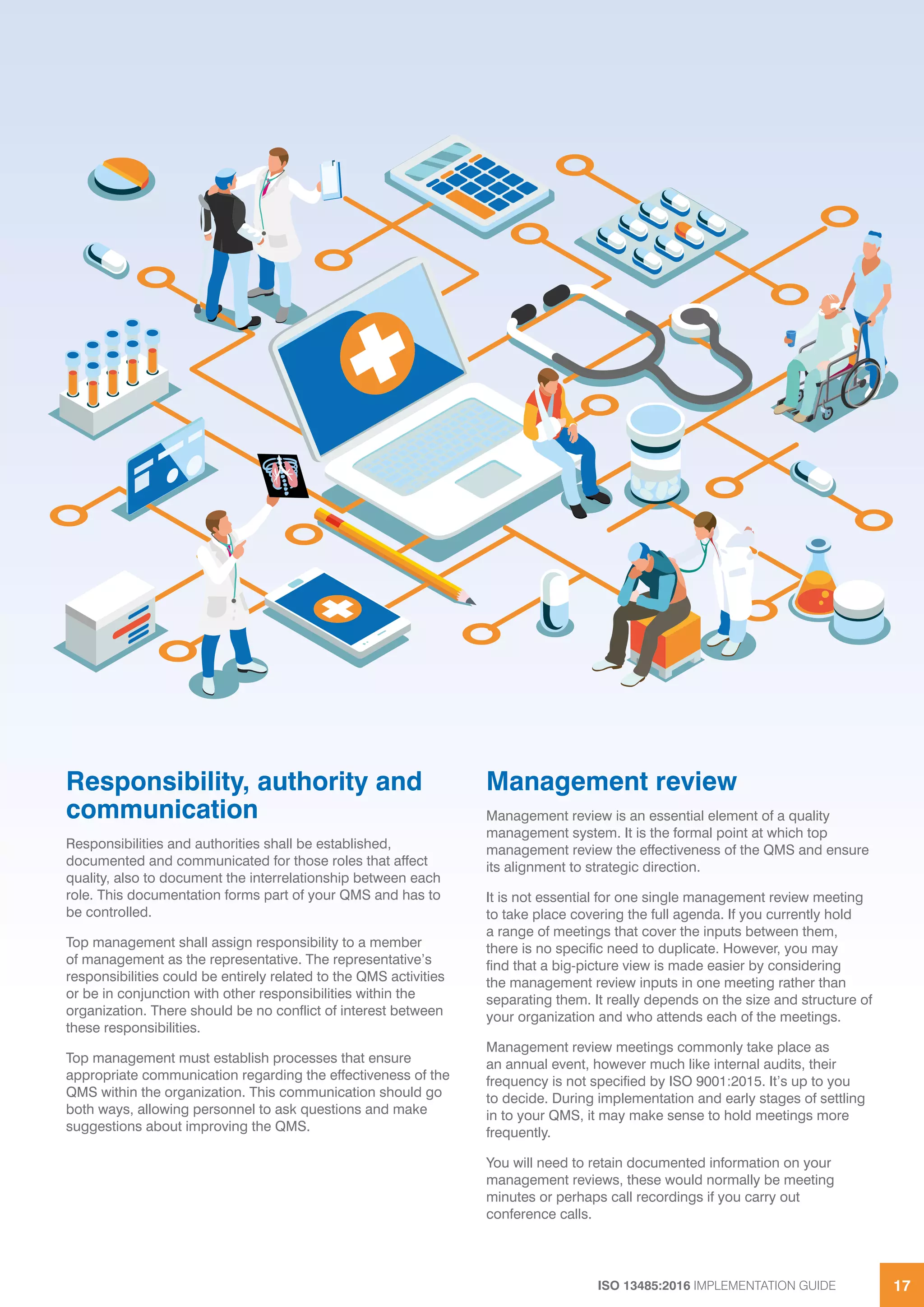 ISO 13485:2016 IMPLEMENTATION GUIDE 17
Responsibility, authority and
communication
Responsibilities and authorities shall be established,
documented and communicated for those roles that affect
quality, also to document the interrelationship between each
role. This documentation forms part of your QMS and has to
be controlled.
Top management shall assign responsibility to a member
of management as the representative. The representative’s
responsibilities could be entirely related to the QMS activities
or be in conjunction with other responsibilities within the
organization. There should be no conflict of interest between
these responsibilities.
Top management must establish processes that ensure
appropriate communication regarding the effectiveness of the
QMS within the organization. This communication should go
both ways, allowing personnel to ask questions and make
suggestions about improving the QMS.
Management review
Management review is an essential element of a quality
management system. It is the formal point at which top
management review the effectiveness of the QMS and ensure
its alignment to strategic direction.
It is not essential for one single management review meeting
to take place covering the full agenda. If you currently hold
a range of meetings that cover the inputs between them,
there is no specific need to duplicate. However, you may
find that a big-picture view is made easier by considering
the management review inputs in one meeting rather than
separating them. It really depends on the size and structure of
your organization and who attends each of the meetings.
Management review meetings commonly take place as
an annual event, however much like internal audits, their
frequency is not specified by ISO 9001:2015. It’s up to you
to decide. During implementation and early stages of settling
in to your QMS, it may make sense to hold meetings more
frequently.
You will need to retain documented information on your
management reviews, these would normally be meeting
minutes or perhaps call recordings if you carry out
conference calls.
 