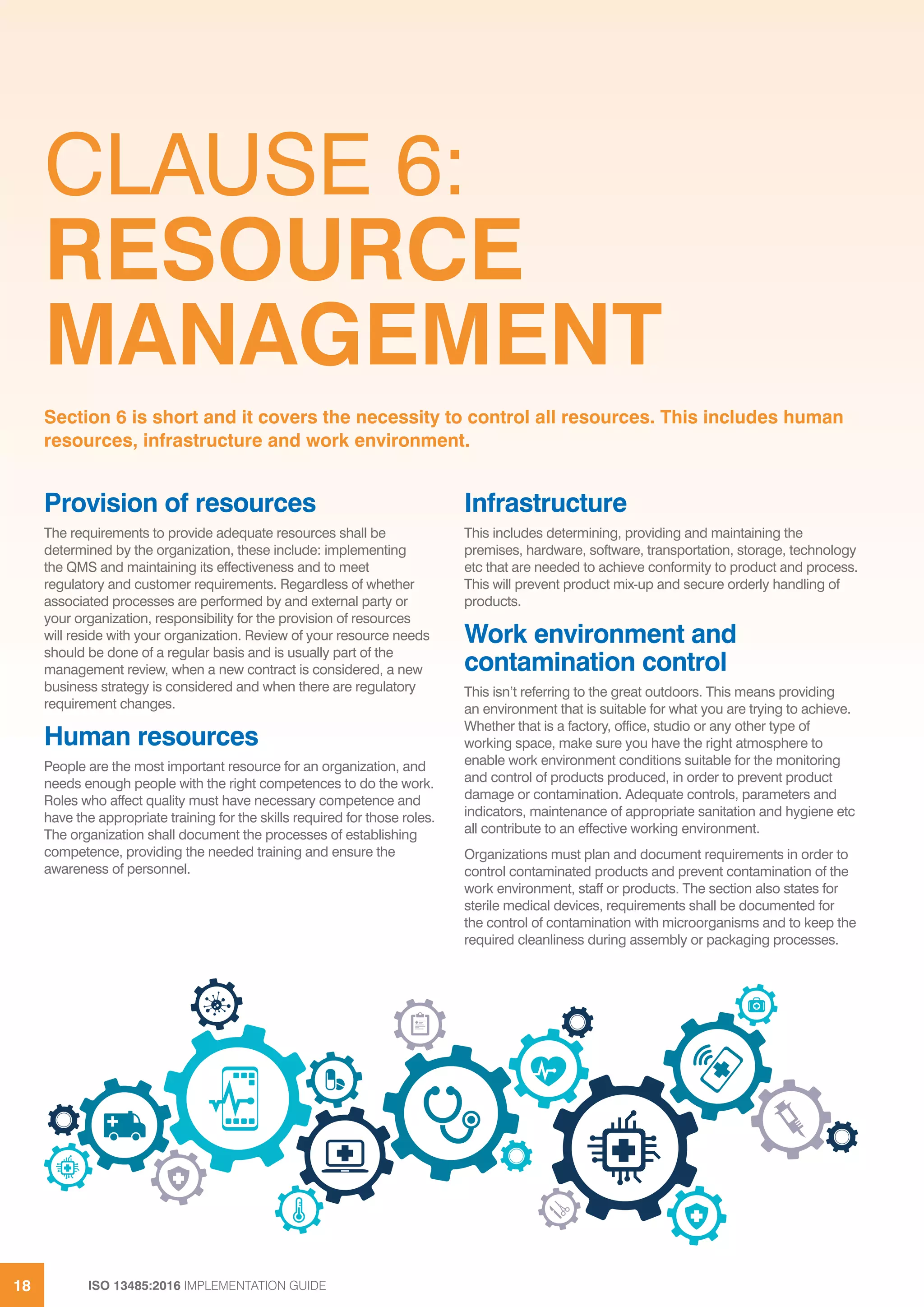 ISO 13485:2016 IMPLEMENTATION GUIDE
18
CLAUSE 6:
RESOURCE
MANAGEMENT
Provision of resources
The requirements to provide adequate resources shall be
determined by the organization, these include: implementing
the QMS and maintaining its effectiveness and to meet
regulatory and customer requirements. Regardless of whether
associated processes are performed by and external party or
your organization, responsibility for the provision of resources
will reside with your organization. Review of your resource needs
should be done of a regular basis and is usually part of the
management review, when a new contract is considered, a new
business strategy is considered and when there are regulatory
requirement changes.
Human resources
People are the most important resource for an organization, and
needs enough people with the right competences to do the work.
Roles who affect quality must have necessary competence and
have the appropriate training for the skills required for those roles.
The organization shall document the processes of establishing
competence, providing the needed training and ensure the
awareness of personnel.
Infrastructure
This includes determining, providing and maintaining the
premises, hardware, software, transportation, storage, technology
etc that are needed to achieve conformity to product and process.
This will prevent product mix-up and secure orderly handling of
products.
Work environment and
contamination control
This isn’t referring to the great outdoors. This means providing
an environment that is suitable for what you are trying to achieve.
Whether that is a factory, office, studio or any other type of
working space, make sure you have the right atmosphere to
enable work environment conditions suitable for the monitoring
and control of products produced, in order to prevent product
damage or contamination. Adequate controls, parameters and
indicators, maintenance of appropriate sanitation and hygiene etc
all contribute to an effective working environment.
Organizations must plan and document requirements in order to
control contaminated products and prevent contamination of the
work environment, staff or products. The section also states for
sterile medical devices, requirements shall be documented for
the control of contamination with microorganisms and to keep the
required cleanliness during assembly or packaging processes.
Section 6 is short and it covers the necessity to control all resources. This includes human
resources, infrastructure and work environment.
 